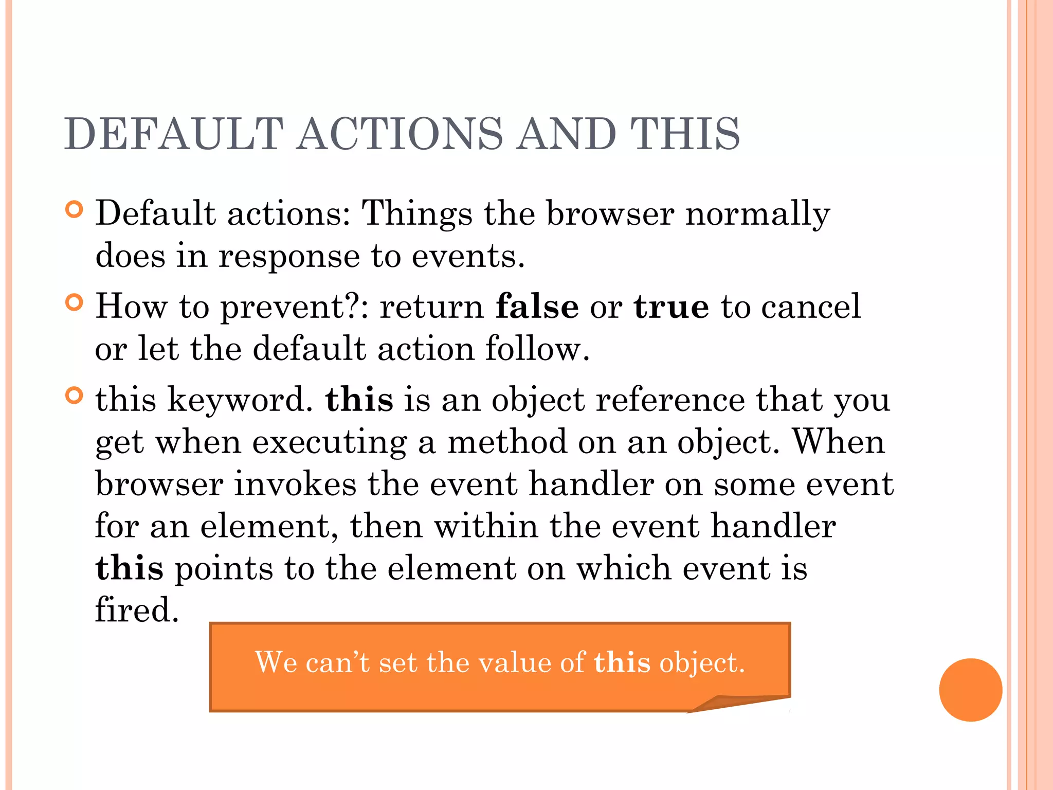 DEFAULT ACTIONS AND THIS
 Default actions: Things the browser normally
does in response to events.
 How to prevent?: return false or true to cancel
or let the default action follow.
 this keyword. this is an object reference that you
get when executing a method on an object. When
browser invokes the event handler on some event
for an element, then within the event handler
this points to the element on which event is
fired.
We can’t set the value of this object.
 