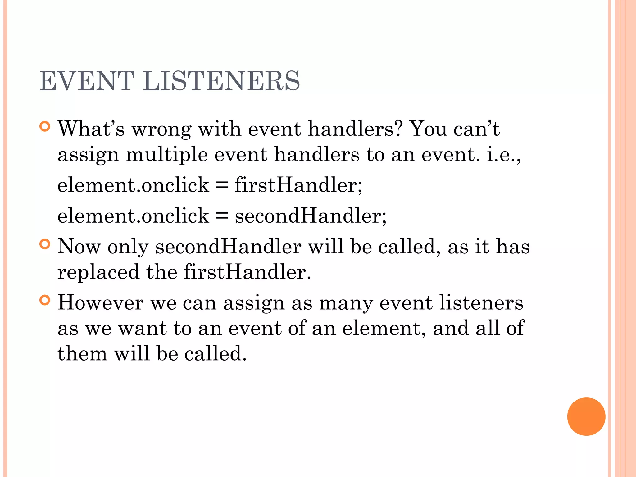 EVENT LISTENERS
 What’s wrong with event handlers? You can’t
assign multiple event handlers to an event. i.e.,
element.onclick = firstHandler;
element.onclick = secondHandler;
 Now only secondHandler will be called, as it has
replaced the firstHandler.
 However we can assign as many event listeners
as we want to an event of an element, and all of
them will be called.
 