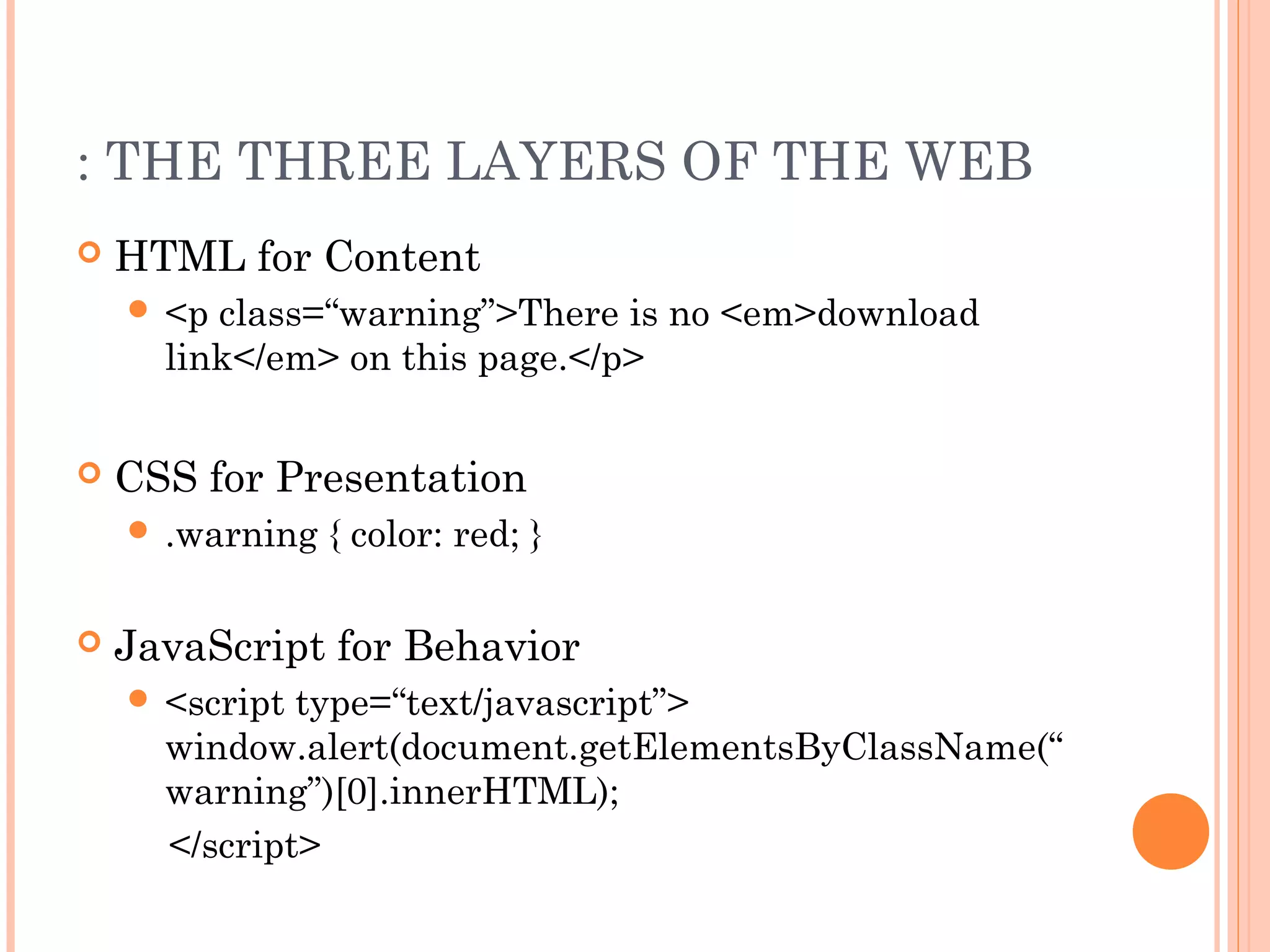 : THE THREE LAYERS OF THE WEB
 HTML for Content
 <p class=“warning”>There is no <em>download
link</em> on this page.</p>
 CSS for Presentation
 .warning { color: red; }
 JavaScript for Behavior
 <script type=“text/javascript”>
window.alert(document.getElementsByClassName(“
warning”)[0].innerHTML);
</script>
 