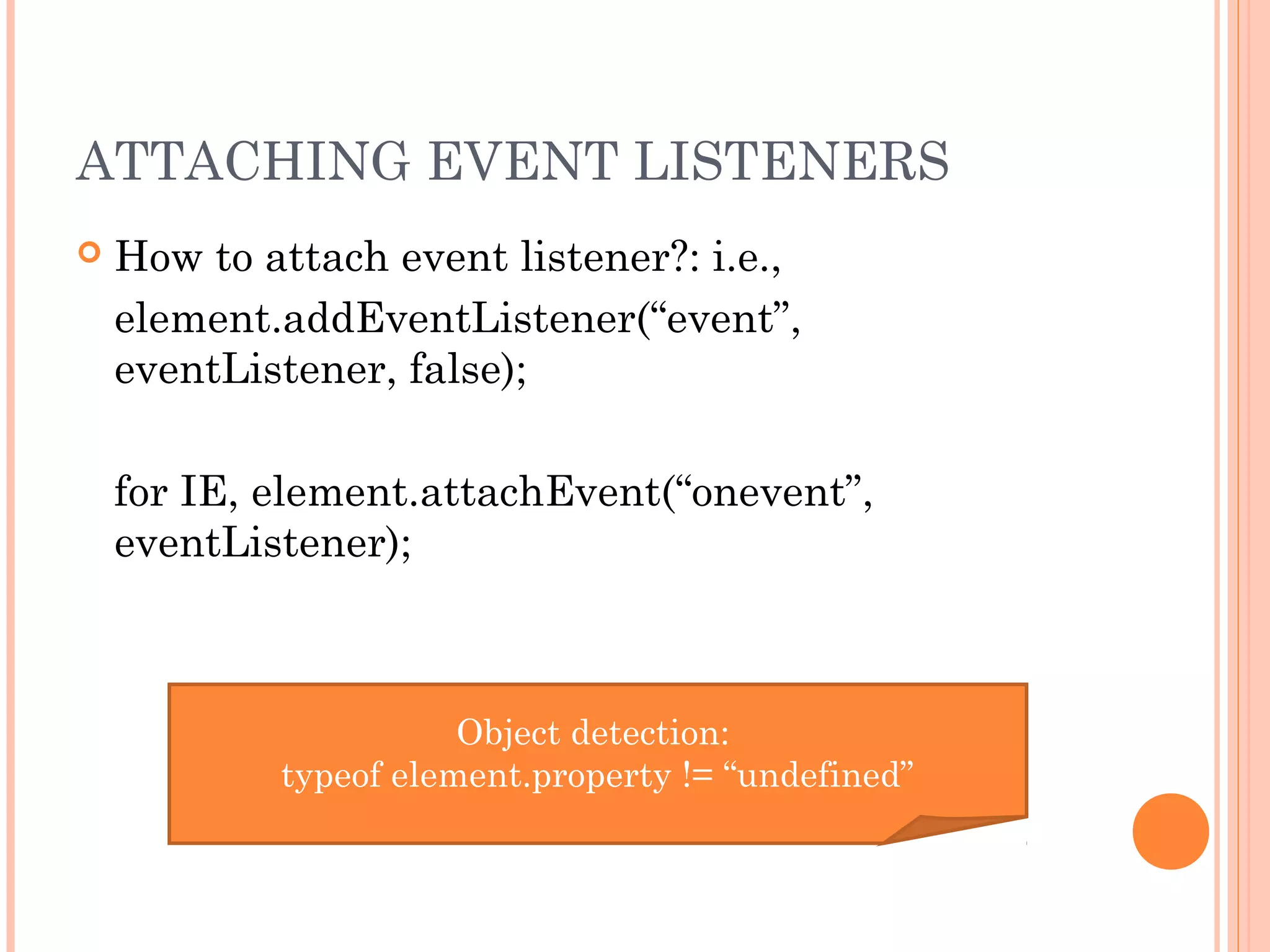 ATTACHING EVENT LISTENERS
 How to attach event listener?: i.e.,
element.addEventListener(“event”,
eventListener, false);
for IE, element.attachEvent(“onevent”,
eventListener);
Object detection:
typeof element.property != “undefined”
 