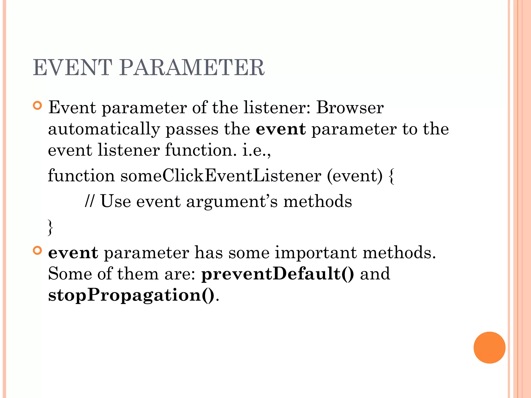 EVENT PARAMETER
 Event parameter of the listener: Browser
automatically passes the event parameter to the
event listener function. i.e.,
function someClickEventListener (event) {
// Use event argument’s methods
}
 event parameter has some important methods.
Some of them are: preventDefault() and
stopPropagation().
 