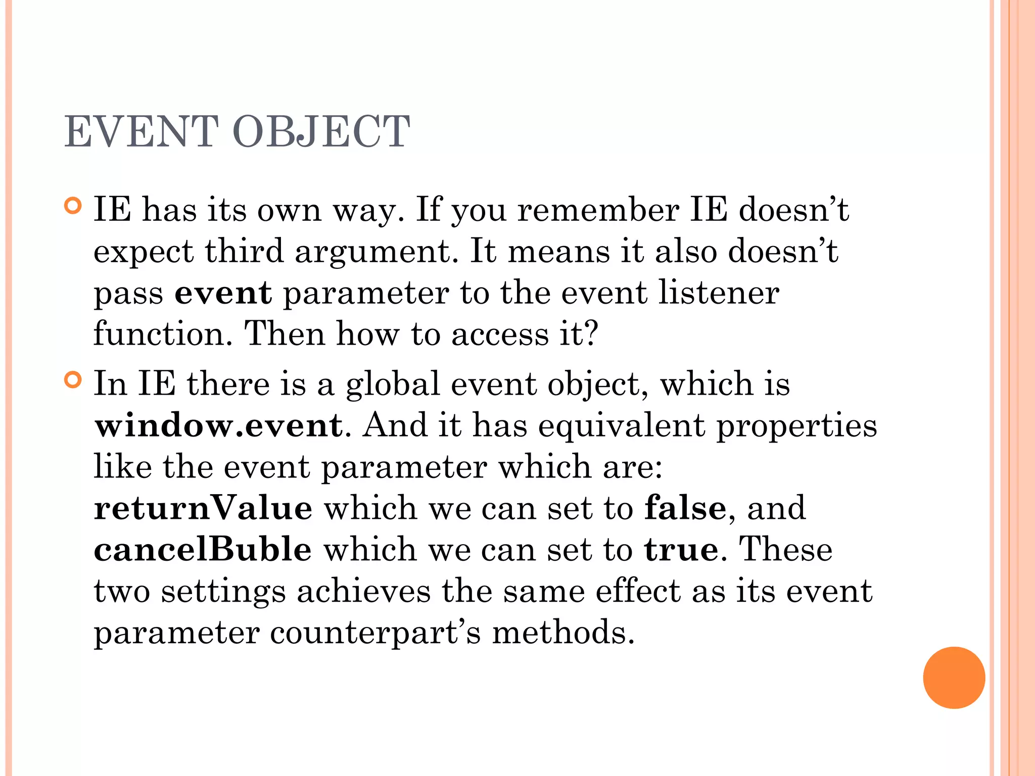 EVENT OBJECT
 IE has its own way. If you remember IE doesn’t
expect third argument. It means it also doesn’t
pass event parameter to the event listener
function. Then how to access it?
 In IE there is a global event object, which is
window.event. And it has equivalent properties
like the event parameter which are:
returnValue which we can set to false, and
cancelBuble which we can set to true. These
two settings achieves the same effect as its event
parameter counterpart’s methods.
 