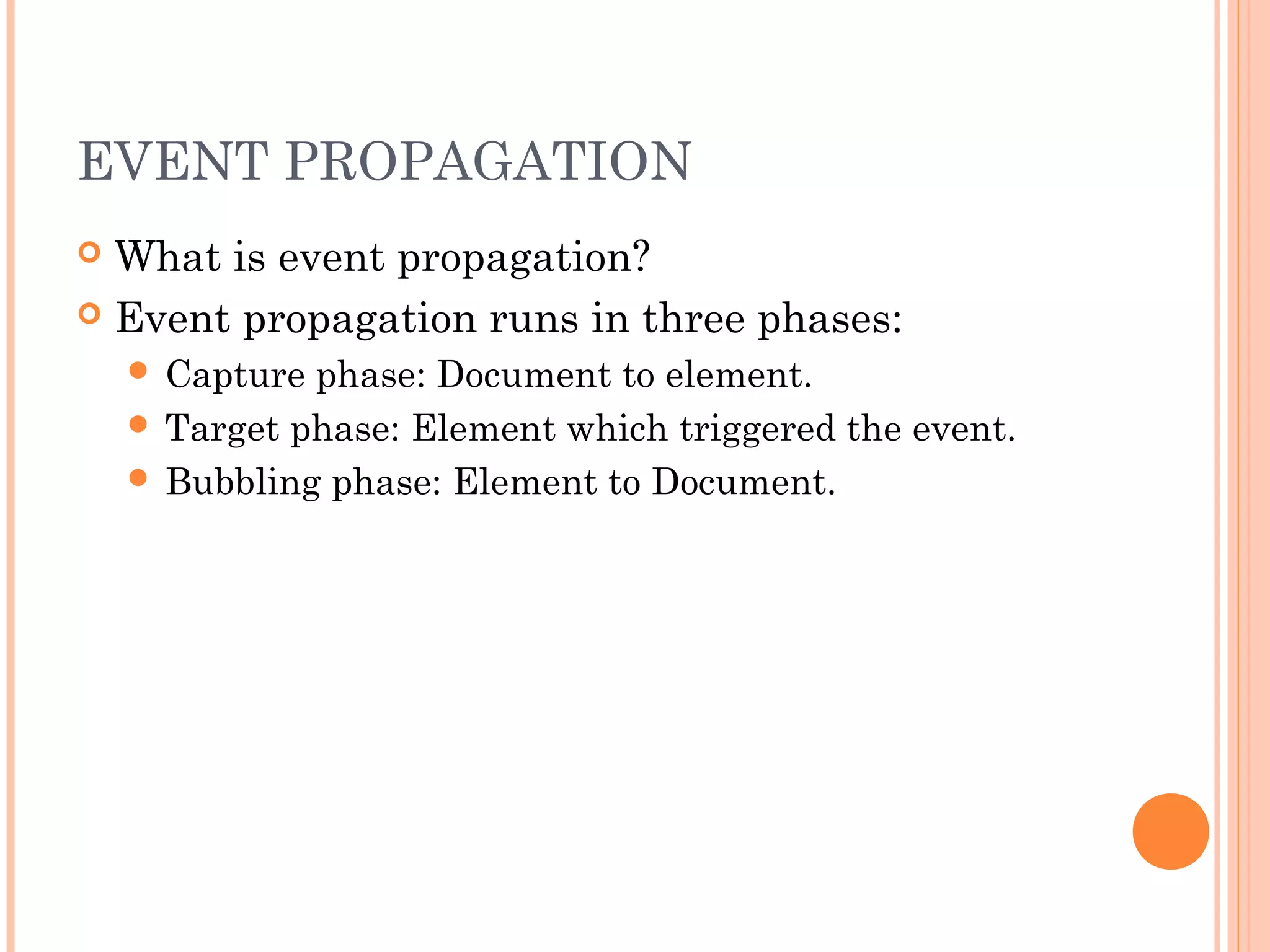 EVENT PROPAGATION
 What is event propagation?
 Event propagation runs in three phases:
 Capture phase: Document to element.
 Target phase: Element which triggered the event.
 Bubbling phase: Element to Document.
 