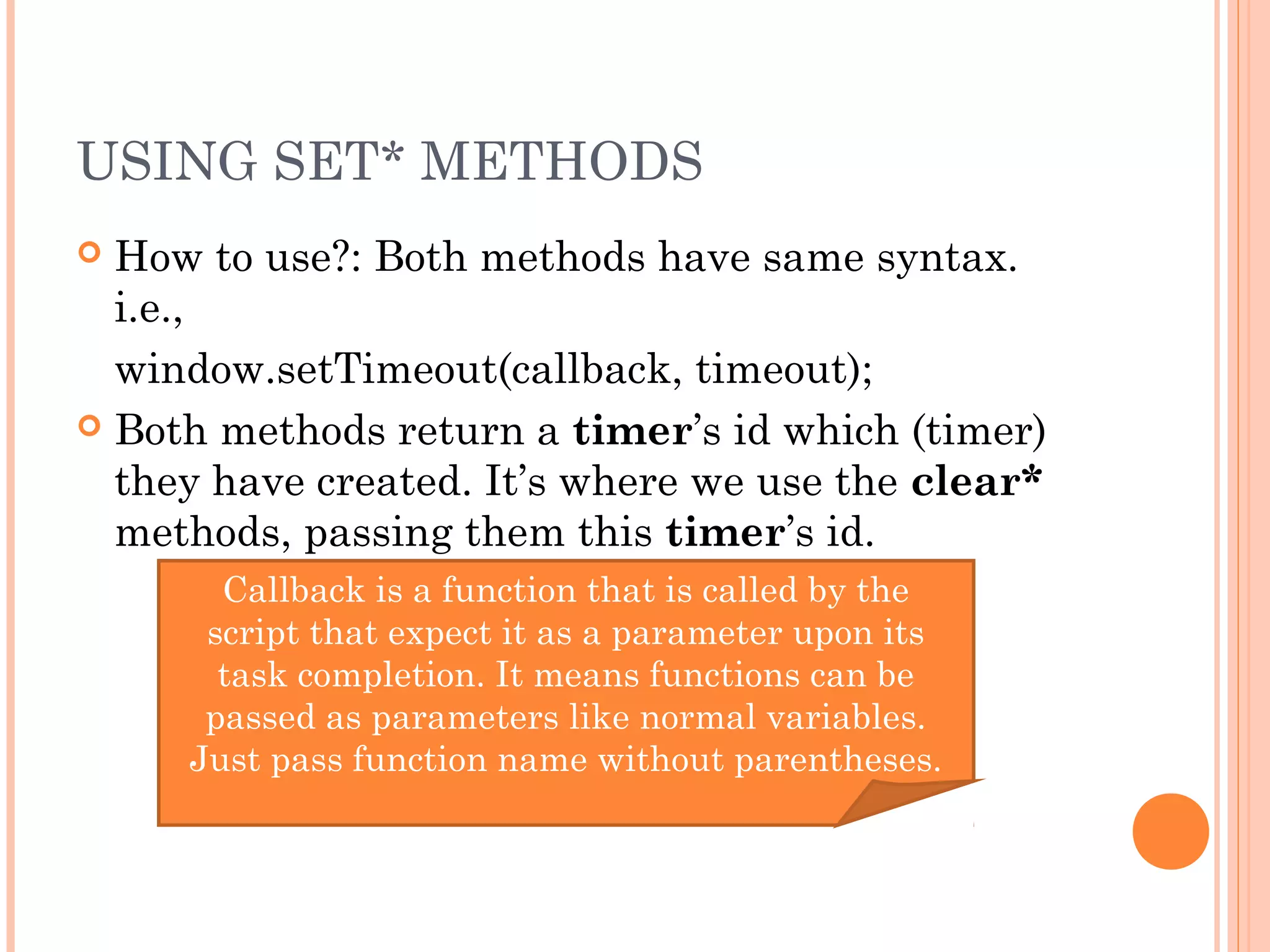 USING SET* METHODS
 How to use?: Both methods have same syntax.
i.e.,
window.setTimeout(callback, timeout);
 Both methods return a timer’s id which (timer)
they have created. It’s where we use the clear*
methods, passing them this timer’s id.
Callback is a function that is called by the
script that expect it as a parameter upon its
task completion. It means functions can be
passed as parameters like normal variables.
Just pass function name without parentheses.
 