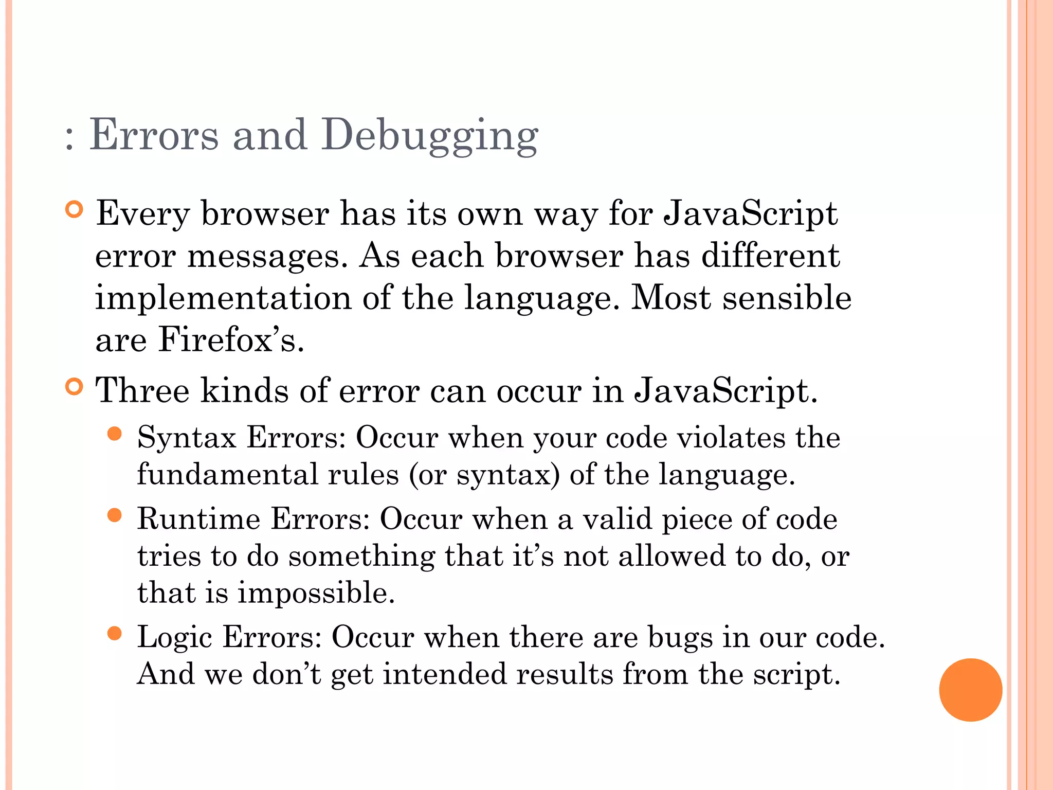 : Errors and Debugging
 Every browser has its own way for JavaScript
error messages. As each browser has different
implementation of the language. Most sensible
are Firefox’s.
 Three kinds of error can occur in JavaScript.
 Syntax Errors: Occur when your code violates the
fundamental rules (or syntax) of the language.
 Runtime Errors: Occur when a valid piece of code
tries to do something that it’s not allowed to do, or
that is impossible.
 Logic Errors: Occur when there are bugs in our code.
And we don’t get intended results from the script.
 