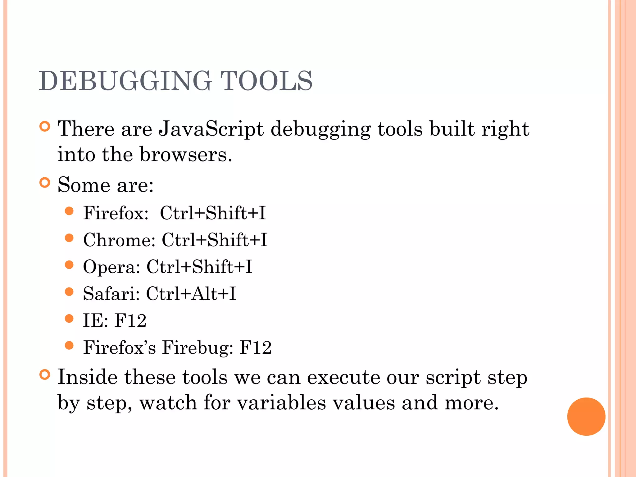 DEBUGGING TOOLS
 There are JavaScript debugging tools built right
into the browsers.
 Some are:
 Firefox: Ctrl+Shift+I
 Chrome: Ctrl+Shift+I
 Opera: Ctrl+Shift+I
 Safari: Ctrl+Alt+I
 IE: F12
 Firefox’s Firebug: F12
 Inside these tools we can execute our script step
by step, watch for variables values and more.
 