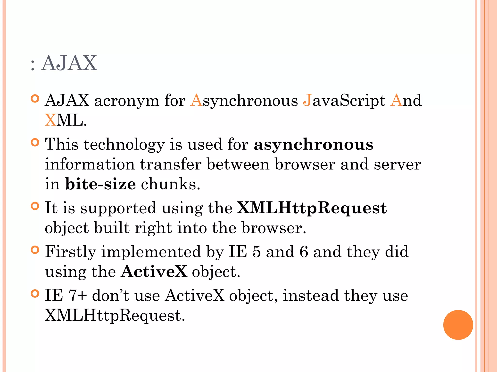 : AJAX
 AJAX acronym for Asynchronous JavaScript And
XML.
 This technology is used for asynchronous
information transfer between browser and server
in bite-size chunks.
 It is supported using the XMLHttpRequest
object built right into the browser.
 Firstly implemented by IE 5 and 6 and they did
using the ActiveX object.
 IE 7+ don’t use ActiveX object, instead they use
XMLHttpRequest.
 