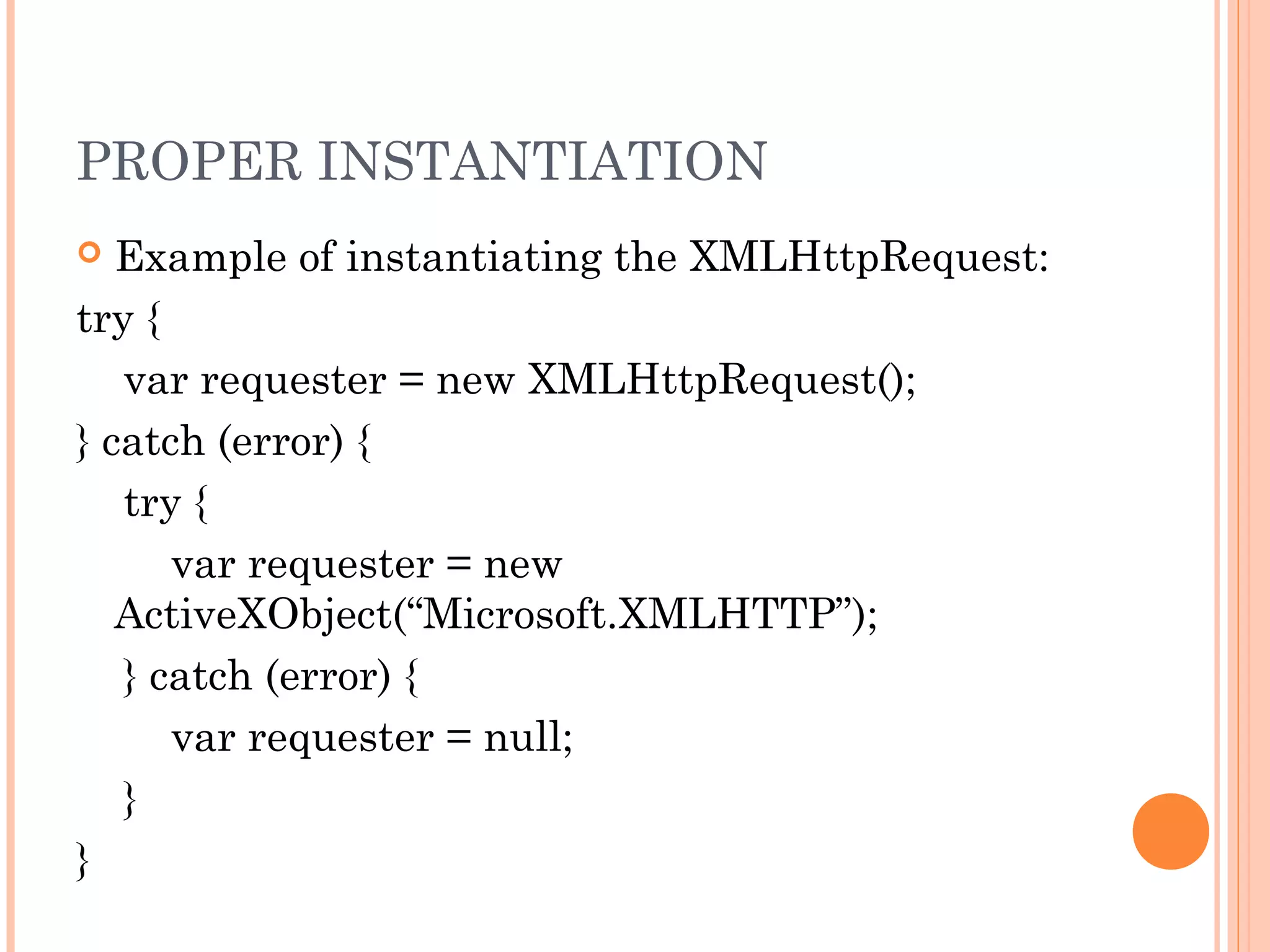 PROPER INSTANTIATION
 Example of instantiating the XMLHttpRequest:
try {
var requester = new XMLHttpRequest();
} catch (error) {
try {
var requester = new
ActiveXObject(“Microsoft.XMLHTTP”);
} catch (error) {
var requester = null;
}
}
 