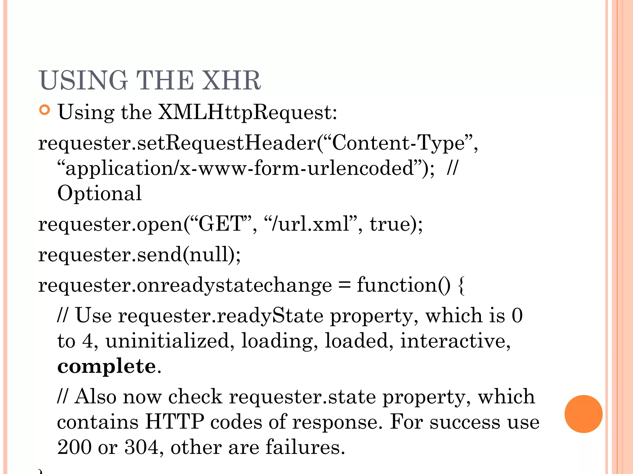 USING THE XHR
 Using the XMLHttpRequest:
requester.setRequestHeader(“Content-Type”,
“application/x-www-form-urlencoded”); //
Optional
requester.open(“GET”, “/url.xml”, true);
requester.send(null);
requester.onreadystatechange = function() {
// Use requester.readyState property, which is 0
to 4, uninitialized, loading, loaded, interactive,
complete.
// Also now check requester.state property, which
contains HTTP codes of response. For success use
200 or 304, other are failures.
 