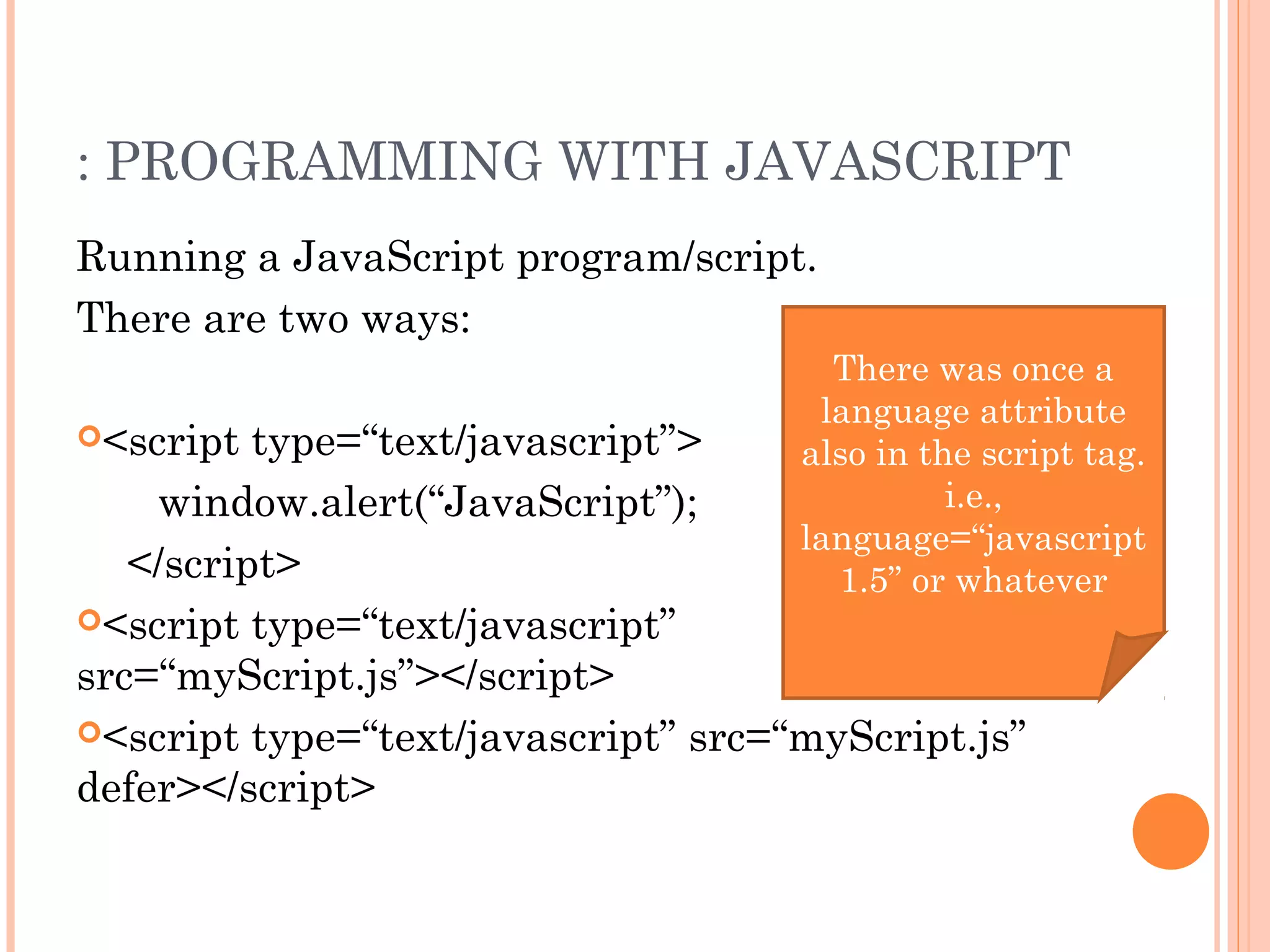: PROGRAMMING WITH JAVASCRIPT
Running a JavaScript program/script.
There are two ways:
<script type=“text/javascript”>
window.alert(“JavaScript”);
</script>
<script type=“text/javascript”
src=“myScript.js”></script>
<script type=“text/javascript” src=“myScript.js”
defer></script>
There was once a
language attribute
also in the script tag.
i.e.,
language=“javascript
1.5” or whatever
 