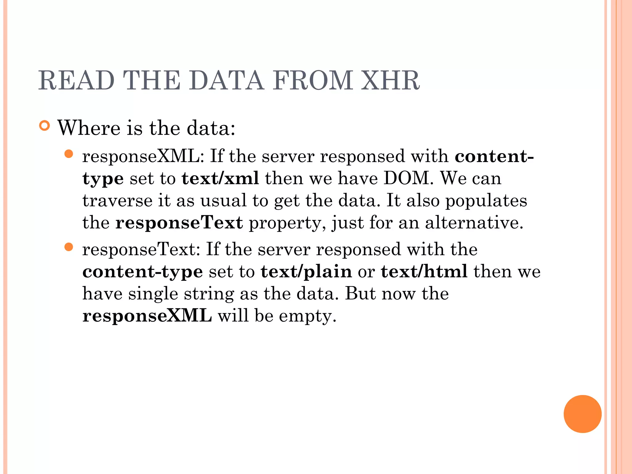 READ THE DATA FROM XHR
 Where is the data:
 responseXML: If the server responsed with content-
type set to text/xml then we have DOM. We can
traverse it as usual to get the data. It also populates
the responseText property, just for an alternative.
 responseText: If the server responsed with the
content-type set to text/plain or text/html then we
have single string as the data. But now the
responseXML will be empty.
 