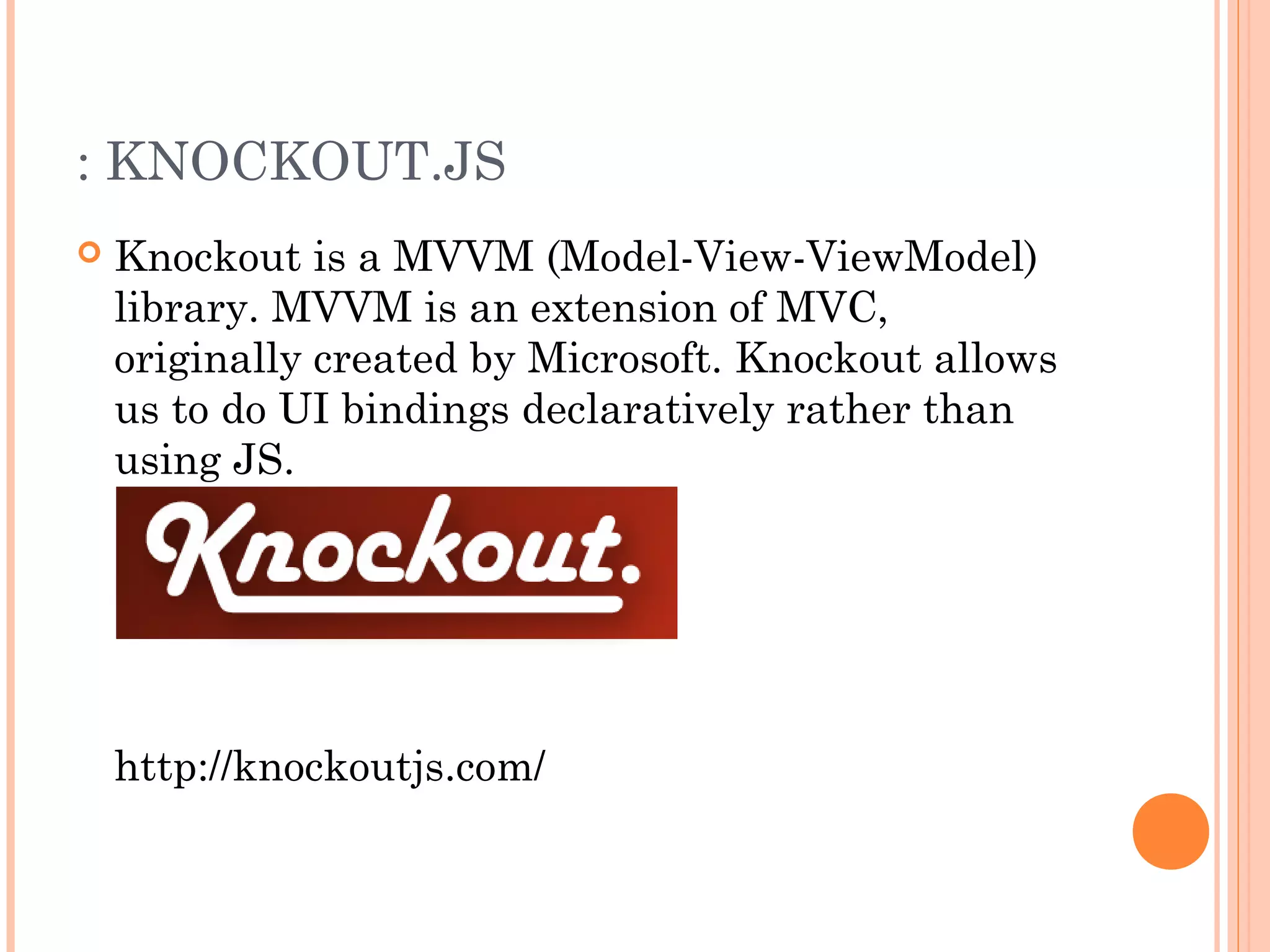 : KNOCKOUT.JS
 Knockout is a MVVM (Model-View-ViewModel)
library. MVVM is an extension of MVC,
originally created by Microsoft. Knockout allows
us to do UI bindings declaratively rather than
using JS.
http://knockoutjs.com/
 