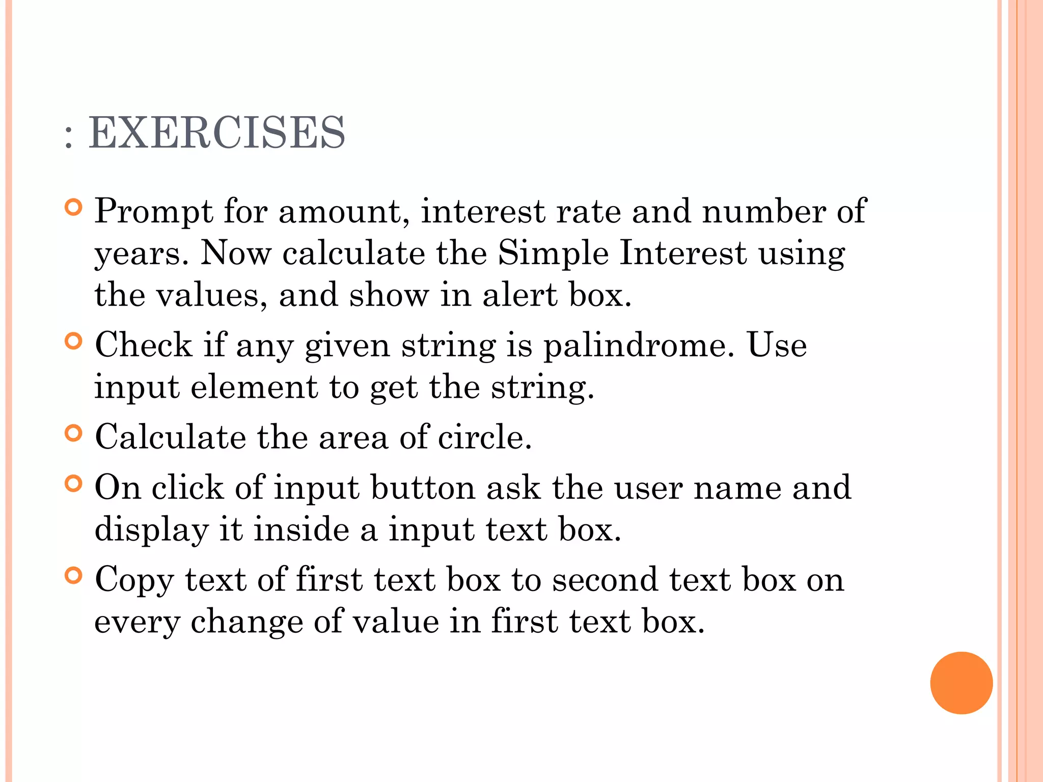 : EXERCISES
 Prompt for amount, interest rate and number of
years. Now calculate the Simple Interest using
the values, and show in alert box.
 Check if any given string is palindrome. Use
input element to get the string.
 Calculate the area of circle.
 On click of input button ask the user name and
display it inside a input text box.
 Copy text of first text box to second text box on
every change of value in first text box.
 