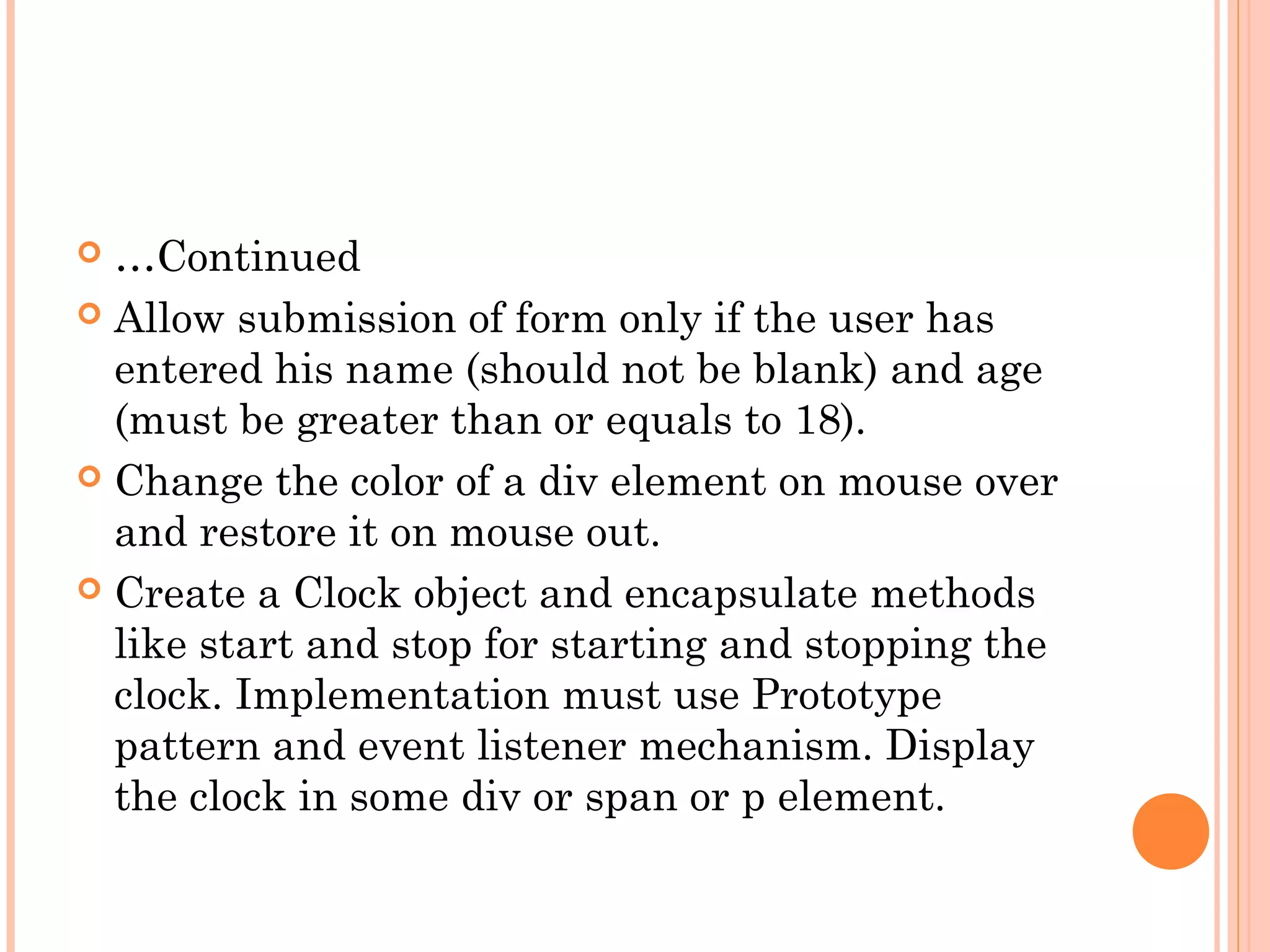  …Continued
 Allow submission of form only if the user has
entered his name (should not be blank) and age
(must be greater than or equals to 18).
 Change the color of a div element on mouse over
and restore it on mouse out.
 Create a Clock object and encapsulate methods
like start and stop for starting and stopping the
clock. Implementation must use Prototype
pattern and event listener mechanism. Display
the clock in some div or span or p element.
 