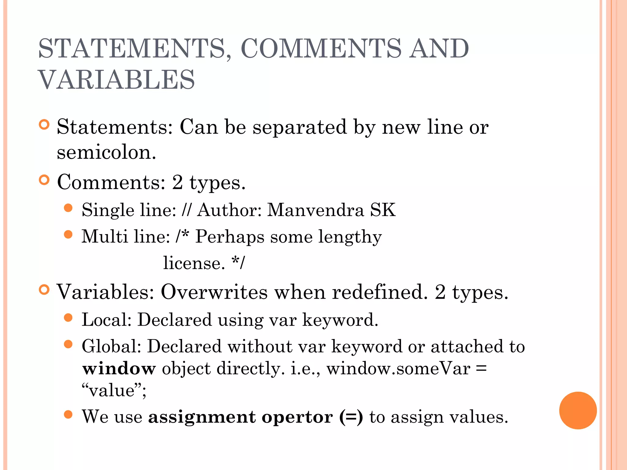 STATEMENTS, COMMENTS AND
VARIABLES
 Statements: Can be separated by new line or
semicolon.
 Comments: 2 types.
 Single line: // Author: Manvendra SK
 Multi line: /* Perhaps some lengthy
license. */
 Variables: Overwrites when redefined. 2 types.
 Local: Declared using var keyword.
 Global: Declared without var keyword or attached to
window object directly. i.e., window.someVar =
“value”;
 We use assignment opertor (=) to assign values.
 