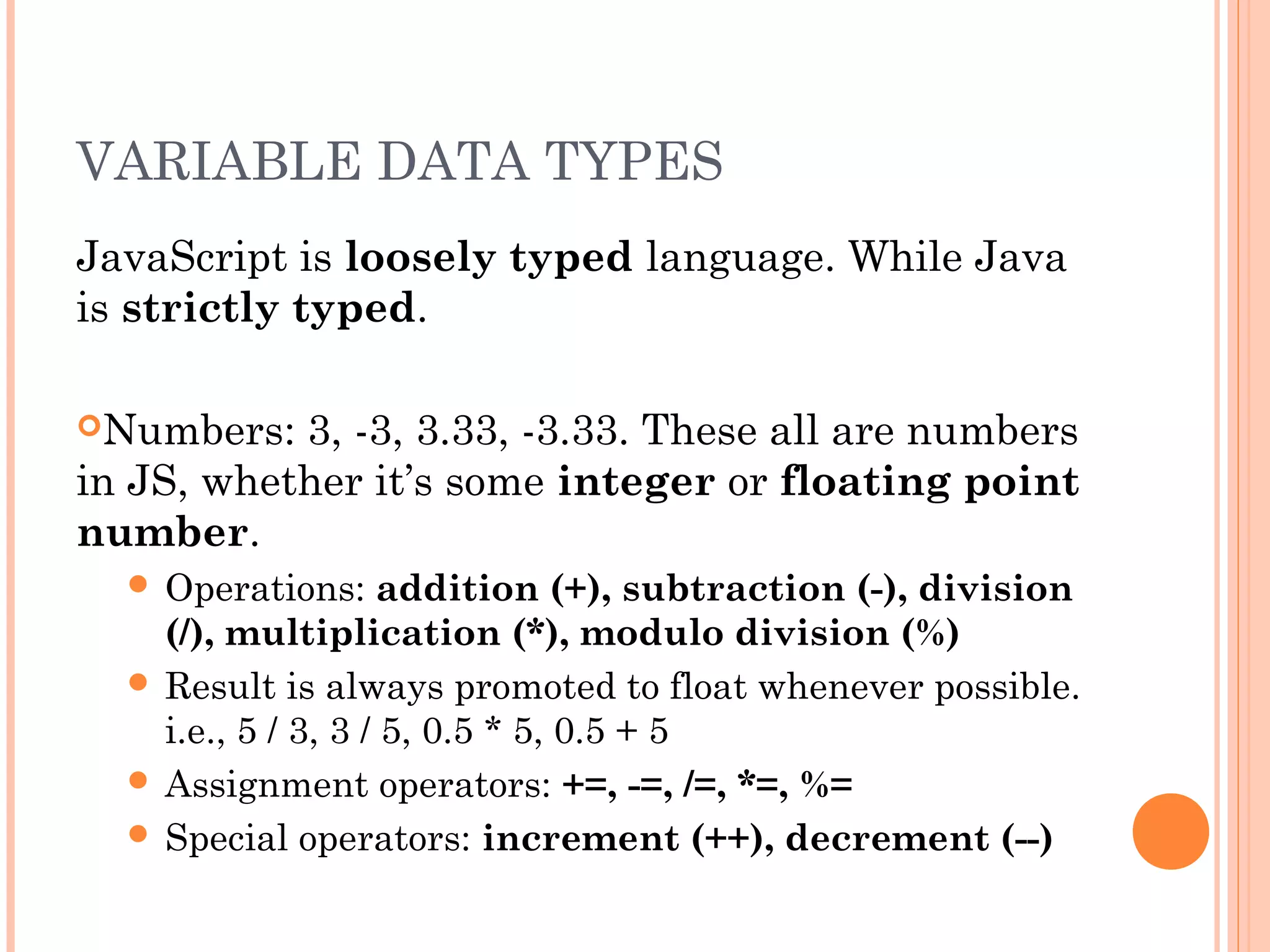 VARIABLE DATA TYPES
JavaScript is loosely typed language. While Java
is strictly typed.
Numbers: 3, -3, 3.33, -3.33. These all are numbers
in JS, whether it’s some integer or floating point
number.
 Operations: addition (+), subtraction (-), division
(/), multiplication (*), modulo division (%)
 Result is always promoted to float whenever possible.
i.e., 5 / 3, 3 / 5, 0.5 * 5, 0.5 + 5
 Assignment operators: +=, -=, /=, *=, %=
 Special operators: increment (++), decrement (--)
 