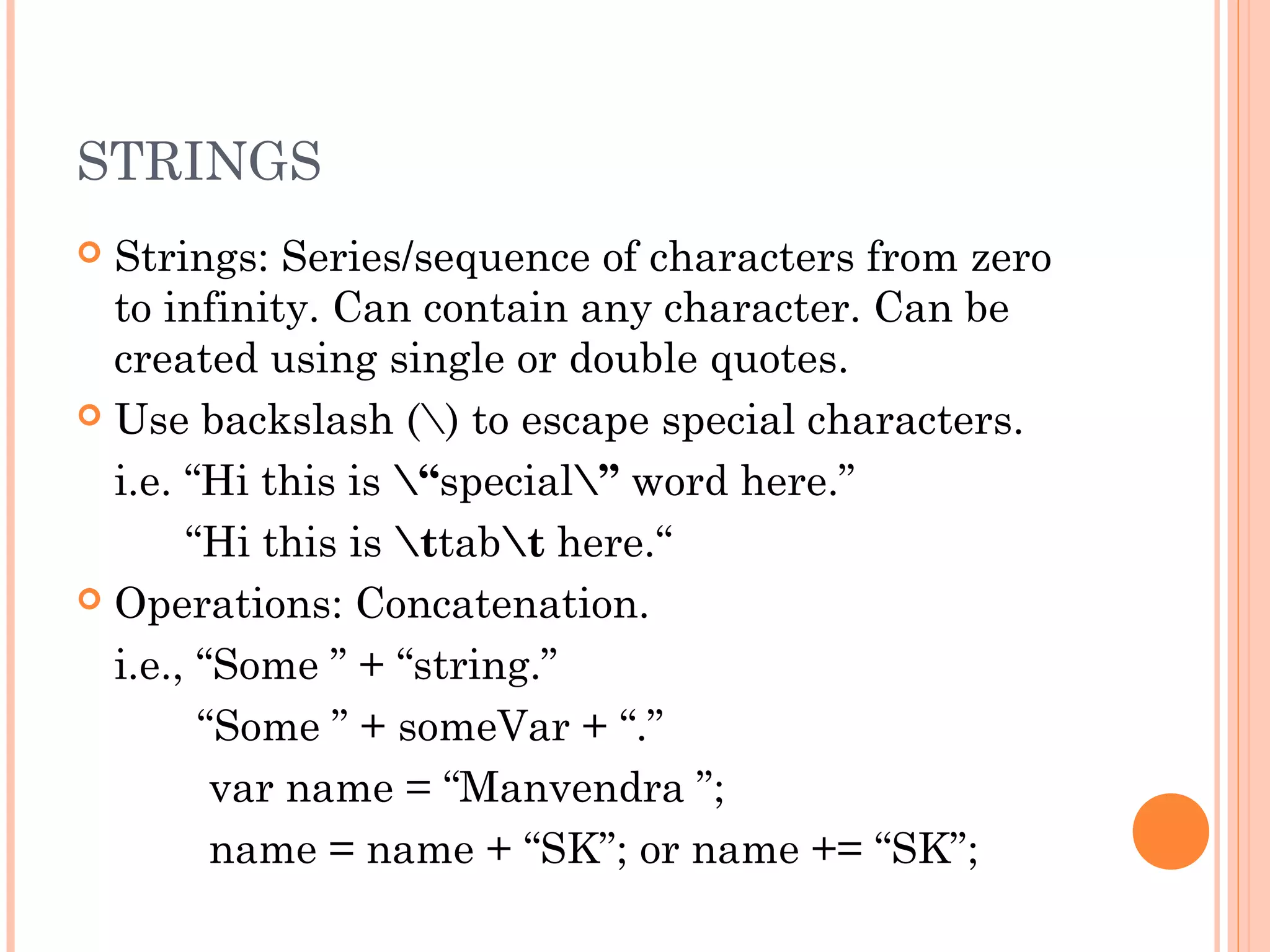 STRINGS
 Strings: Series/sequence of characters from zero
to infinity. Can contain any character. Can be
created using single or double quotes.
 Use backslash () to escape special characters.
i.e. “Hi this is “special” word here.”
“Hi this is ttabt here.“
 Operations: Concatenation.
i.e., “Some ” + “string.”
“Some ” + someVar + “.”
var name = “Manvendra ”;
name = name + “SK”; or name += “SK”;
 