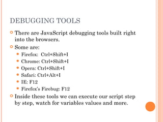 DEBUGGING TOOLS
 There are JavaScript debugging tools built right
into the browsers.
 Some are:
 Firefox: Ctrl+Shift+I
 Chrome: Ctrl+Shift+I
 Opera: Ctrl+Shift+I
 Safari: Ctrl+Alt+I
 IE: F12
 Firefox’s Firebug: F12
 Inside these tools we can execute our script step
by step, watch for variables values and more.
 