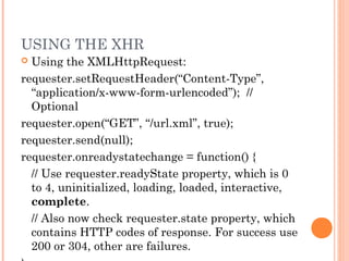 USING THE XHR
 Using the XMLHttpRequest:
requester.setRequestHeader(“Content-Type”,
“application/x-www-form-urlencoded”); //
Optional
requester.open(“GET”, “/url.xml”, true);
requester.send(null);
requester.onreadystatechange = function() {
// Use requester.readyState property, which is 0
to 4, uninitialized, loading, loaded, interactive,
complete.
// Also now check requester.state property, which
contains HTTP codes of response. For success use
200 or 304, other are failures.
 