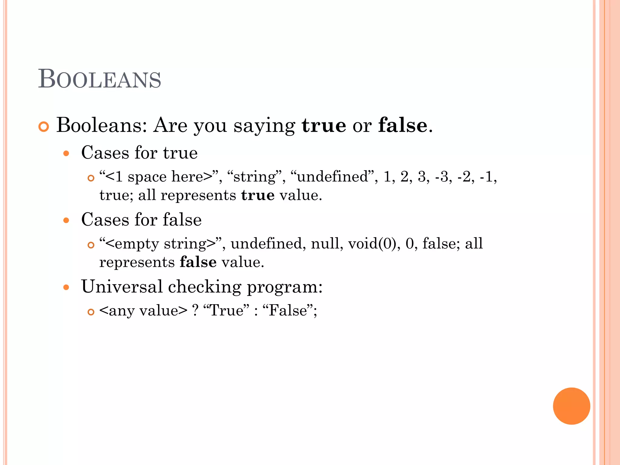 BOOLEANS 
 Booleans: Are you saying true or false. 
 Cases for true 
 “<1 space here>”, “string”, “undefined”, 1, 2, 3, -3, -2, -1, 
true; all represents true value. 
 Cases for false 
 “<empty string>”, undefined, null, void(0), 0, false; all 
represents false value. 
 Universal checking program: 
 <any value> ? “True” : “False”; 
 