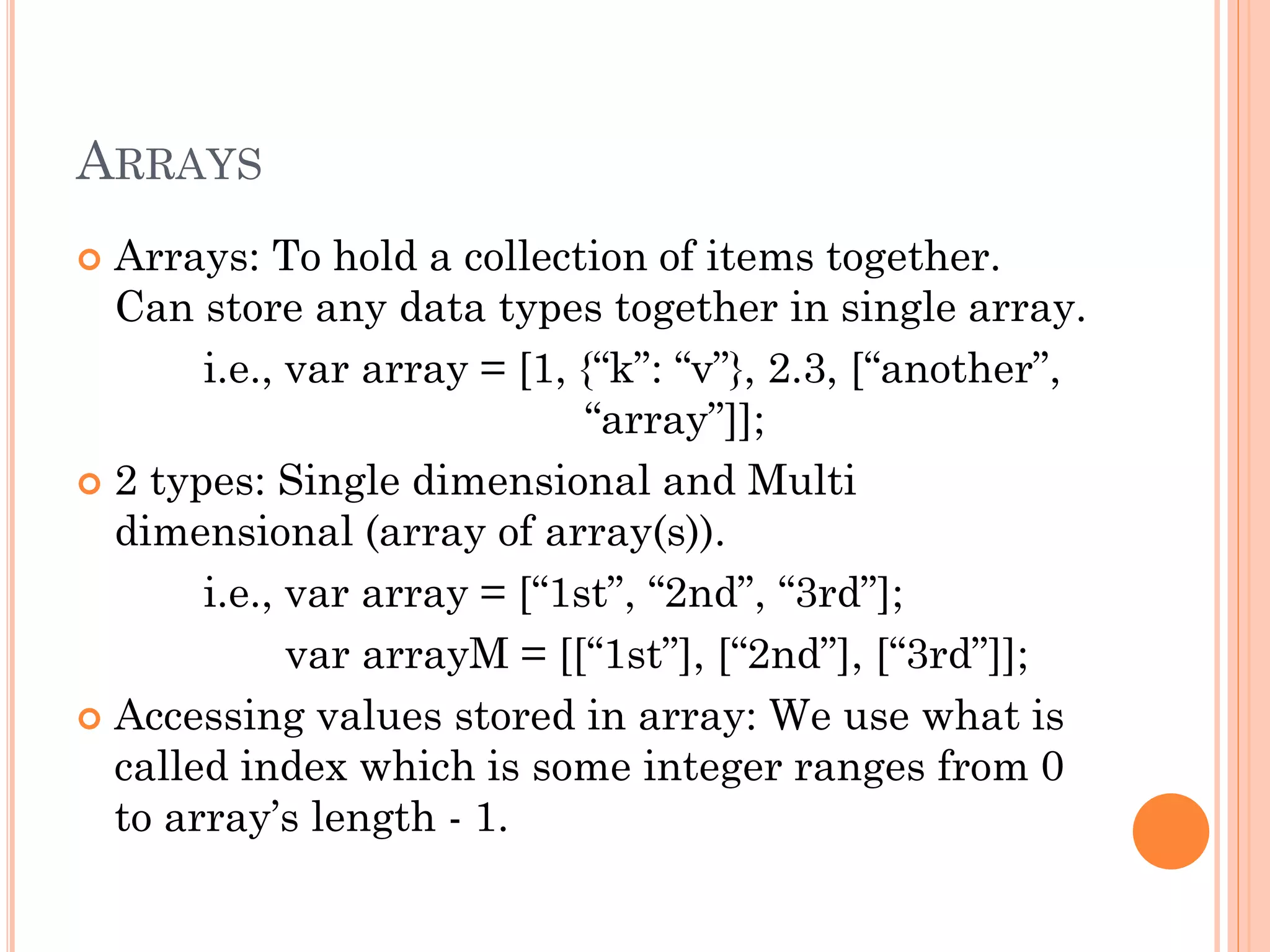 ARRAYS 
 Arrays: To hold a collection of items together. 
Can store any data types together in single array. 
i.e., var array = [1, {“k”: “v”}, 2.3, [“another”, 
“array”]]; 
 2 types: Single dimensional and Multi 
dimensional (array of array(s)). 
i.e., var array = [“1st”, “2nd”, “3rd”]; 
var arrayM = [[“1st”], [“2nd”], [“3rd”]]; 
 Accessing values stored in array: We use what is 
called index which is some integer ranges from 0 
to array’s length - 1. 
 