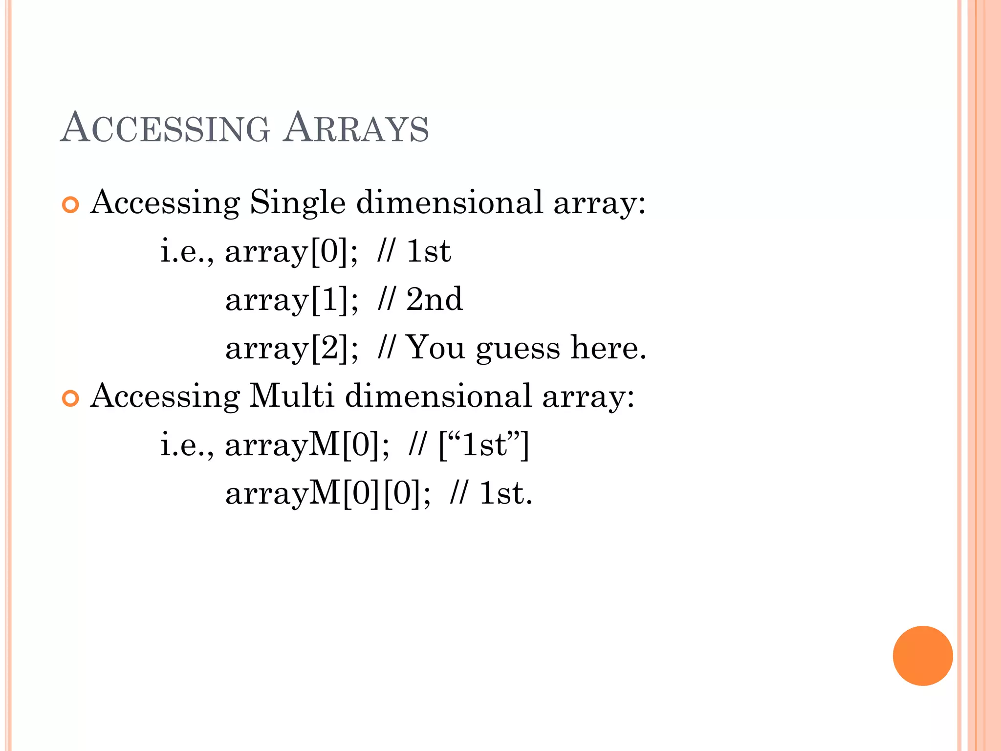 ACCESSING ARRAYS 
 Accessing Single dimensional array: 
i.e., array[0]; // 1st 
array[1]; // 2nd 
array[2]; // You guess here. 
 Accessing Multi dimensional array: 
i.e., arrayM[0]; // [“1st”] 
arrayM[0][0]; // 1st. 
 