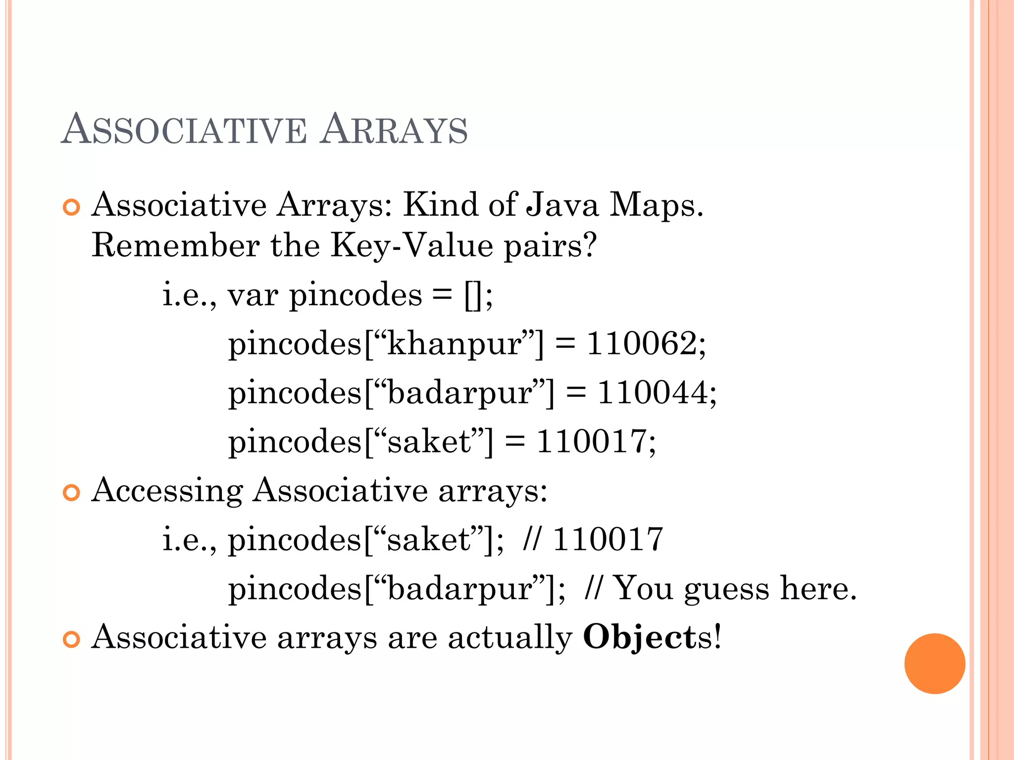 ASSOCIATIVE ARRAYS 
 Associative Arrays: Kind of Java Maps. 
Remember the Key-Value pairs? 
i.e., var pincodes = []; 
pincodes[“khanpur”] = 110062; 
pincodes[“badarpur”] = 110044; 
pincodes[“saket”] = 110017; 
 Accessing Associative arrays: 
i.e., pincodes[“saket”]; // 110017 
pincodes[“badarpur”]; // You guess here. 
 Associative arrays are actually Objects! 
 