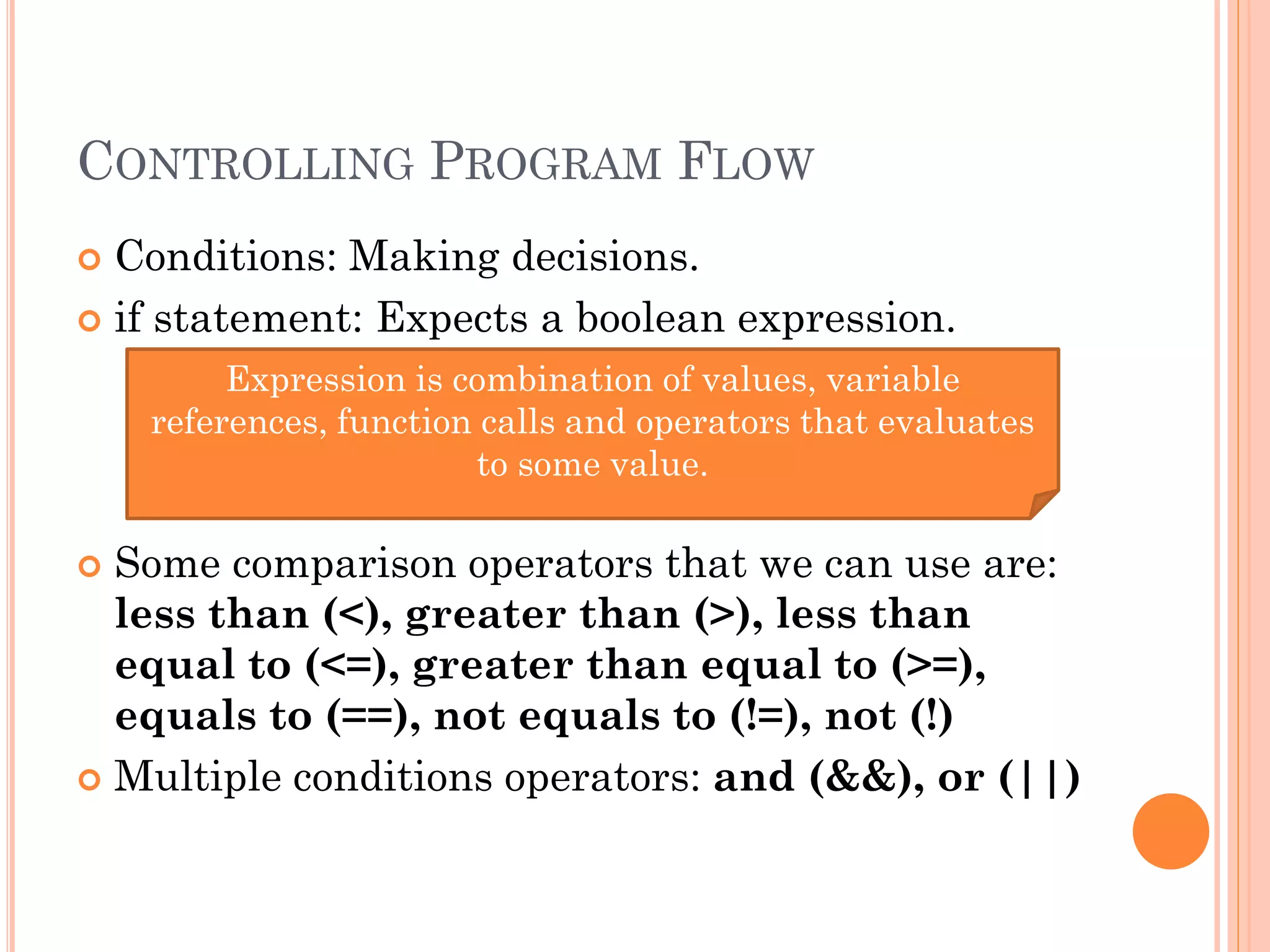 CONTROLLING PROGRAM FLOW 
 Conditions: Making decisions. 
 if statement: Expects a boolean expression. 
Expression is combination of values, variable 
references, function calls and operators that evaluates 
to some value. 
 Some comparison operators that we can use are: 
less than (<), greater than (>), less than 
equal to (<=), greater than equal to (>=), 
equals to (==), not equals to (!=), not (!) 
 Multiple conditions operators: and (&&), or (||) 
 