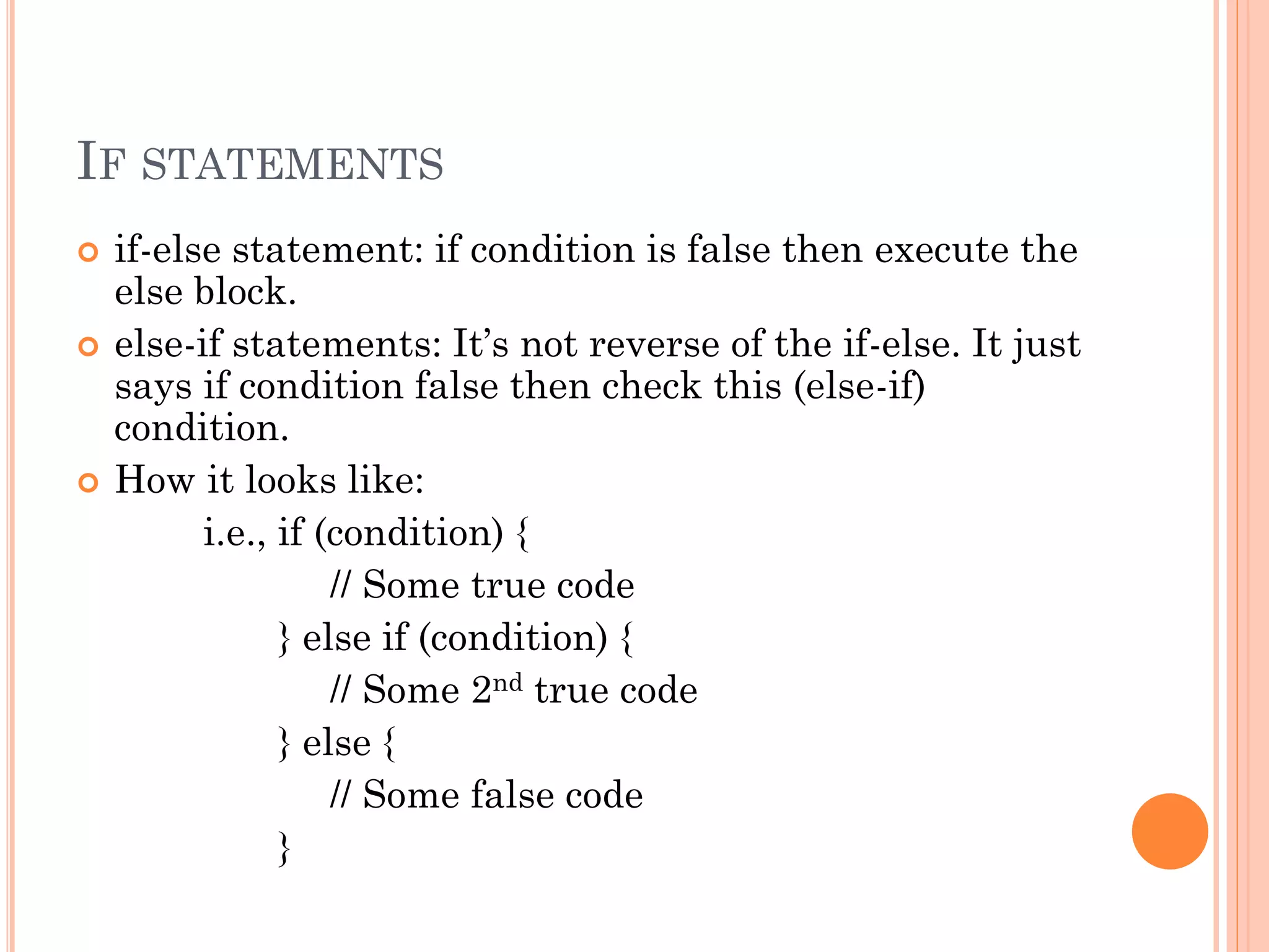 IF STATEMENTS 
 if-else statement: if condition is false then execute the 
else block. 
 else-if statements: It’s not reverse of the if-else. It just 
says if condition false then check this (else-if) 
condition. 
 How it looks like: 
i.e., if (condition) { 
// Some true code 
} else if (condition) { 
// Some 2nd true code 
} else { 
// Some false code 
} 
 