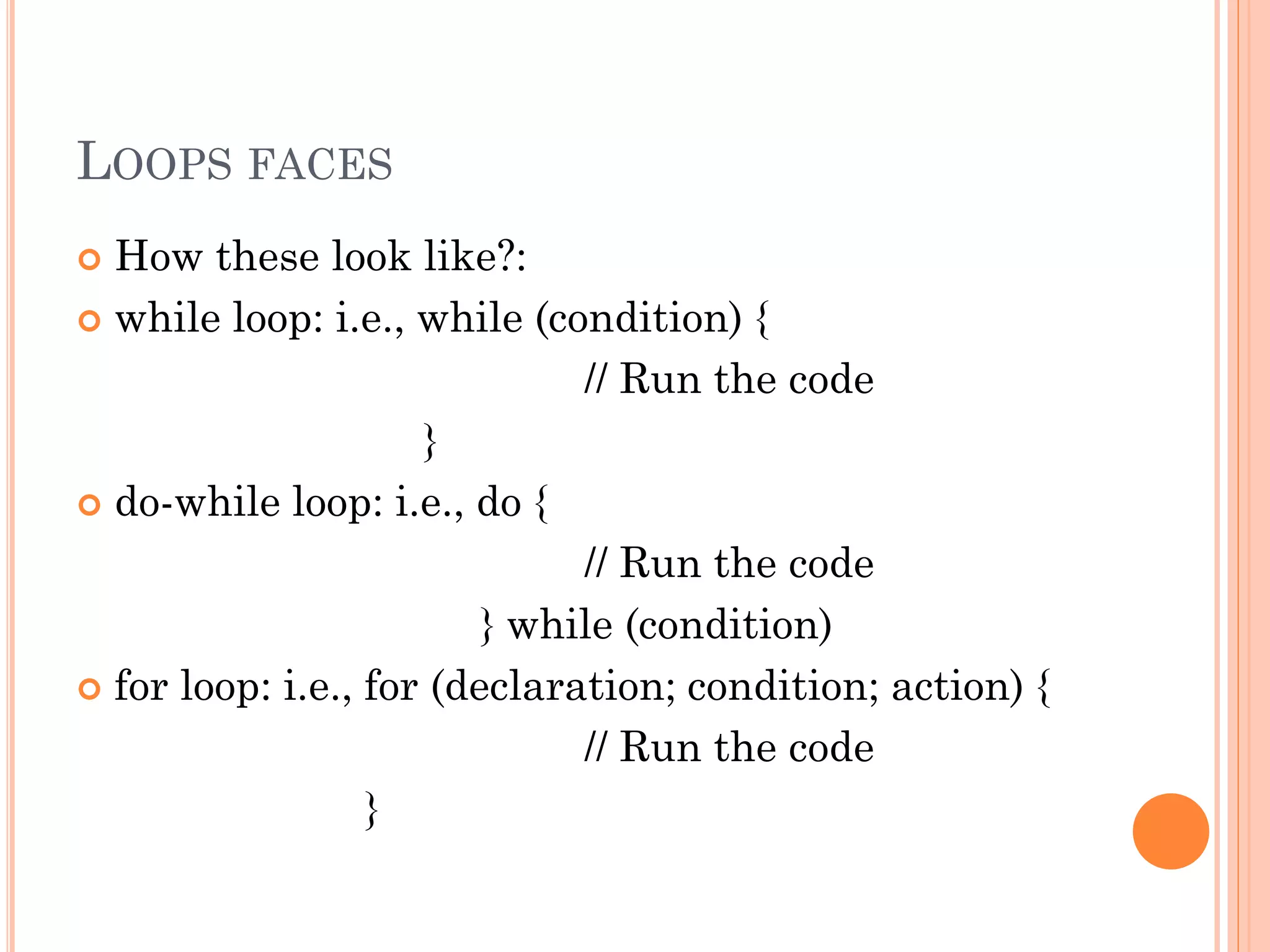 LOOPS FACES 
 How these look like?: 
 while loop: i.e., while (condition) { 
// Run the code 
} 
 do-while loop: i.e., do { 
// Run the code 
} while (condition) 
 for loop: i.e., for (declaration; condition; action) { 
// Run the code 
} 
 