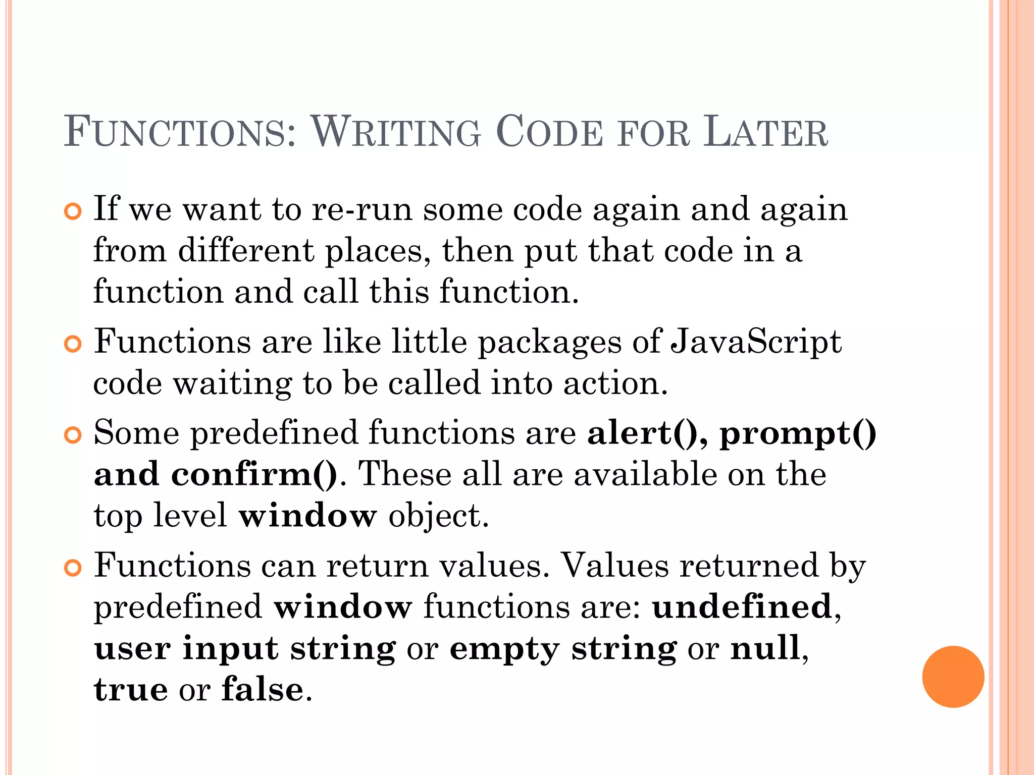 FUNCTIONS: WRITING CODE FOR LATER 
 If we want to re-run some code again and again 
from different places, then put that code in a 
function and call this function. 
 Functions are like little packages of JavaScript 
code waiting to be called into action. 
 Some predefined functions are alert(), prompt() 
and confirm(). These all are available on the 
top level window object. 
 Functions can return values. Values returned by 
predefined window functions are: undefined, 
user input string or empty string or null, 
true or false. 
 