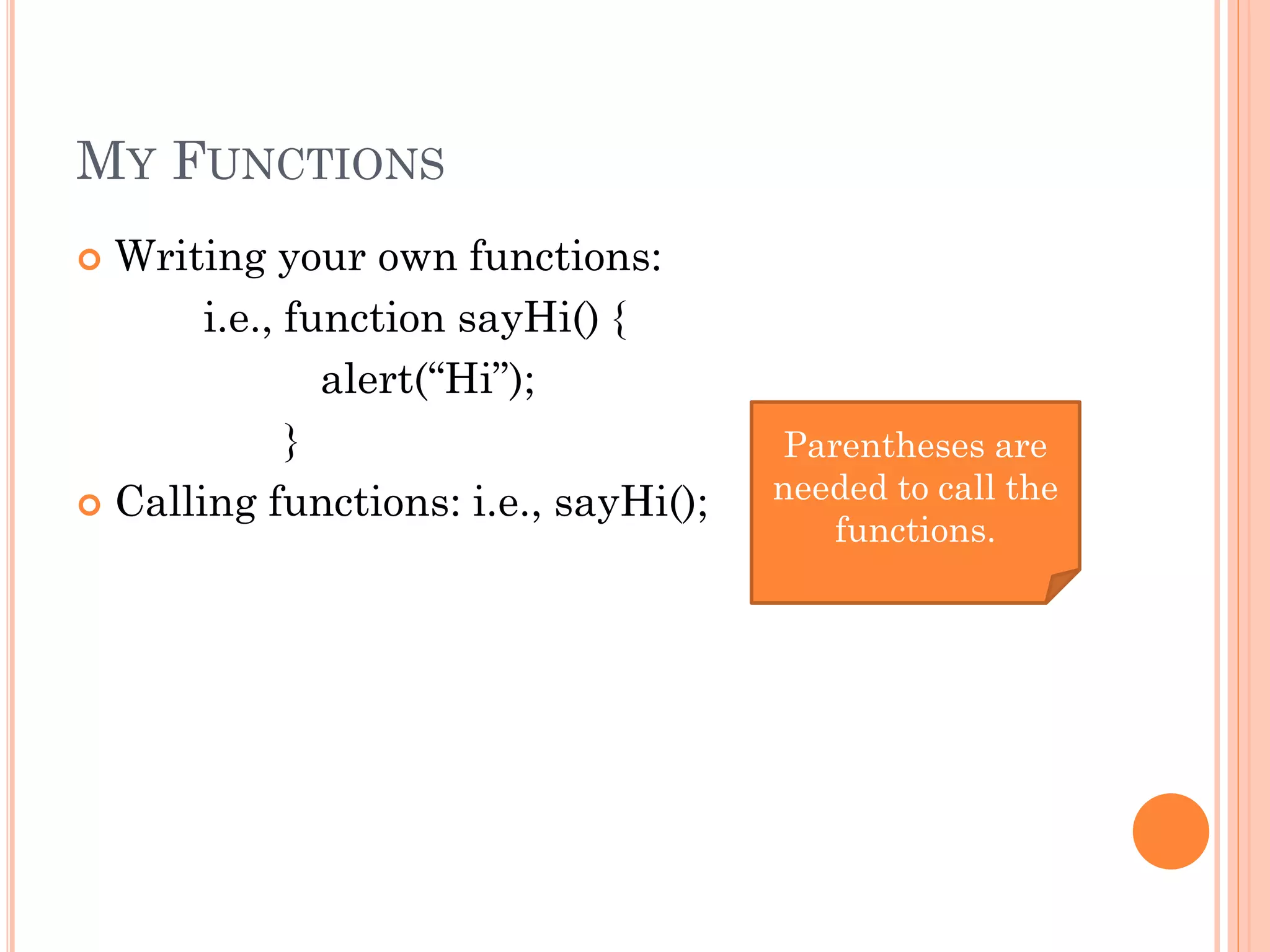 MY FUNCTIONS 
 Writing your own functions: 
i.e., function sayHi() { 
alert(“Hi”); 
} 
 Calling functions: i.e., sayHi(); 
Parentheses are 
needed to call the 
functions. 
 
