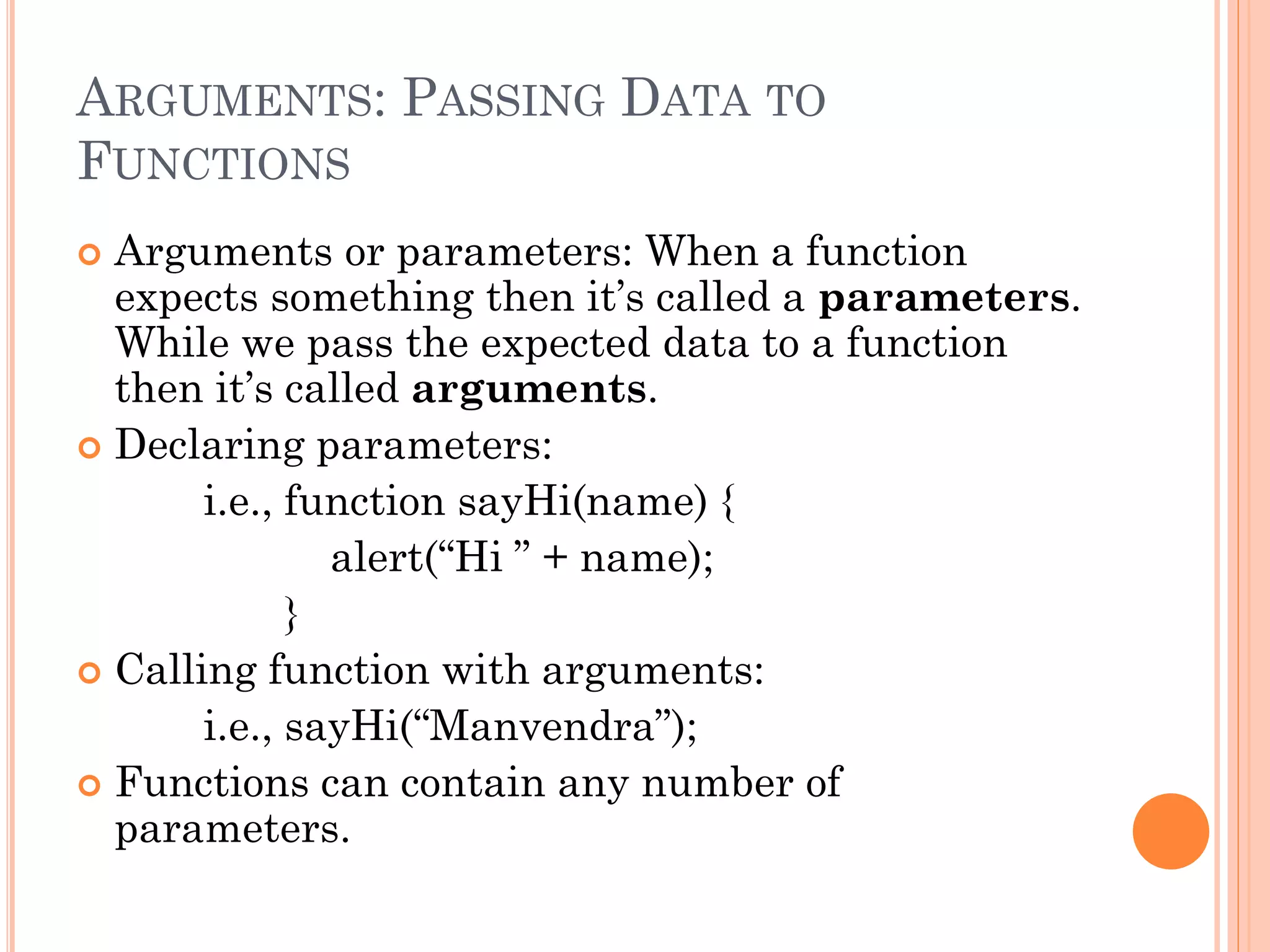 ARGUMENTS: PASSING DATA TO 
FUNCTIONS 
 Arguments or parameters: When a function 
expects something then it’s called a parameters. 
While we pass the expected data to a function 
then it’s called arguments. 
 Declaring parameters: 
i.e., function sayHi(name) { 
alert(“Hi ” + name); 
} 
 Calling function with arguments: 
i.e., sayHi(“Manvendra”); 
 Functions can contain any number of 
parameters. 
 