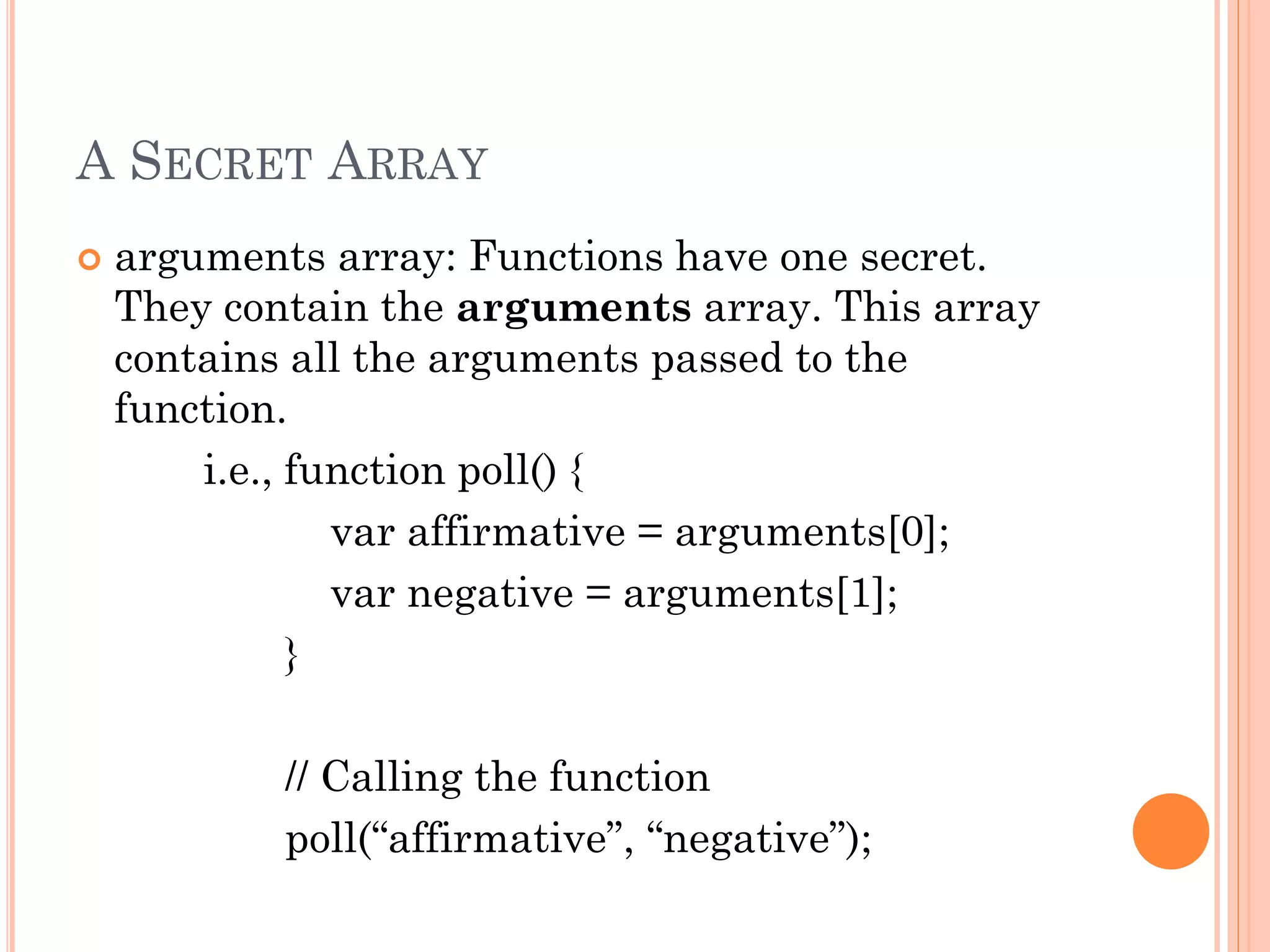 A SECRET ARRAY 
 arguments array: Functions have one secret. 
They contain the arguments array. This array 
contains all the arguments passed to the 
function. 
i.e., function poll() { 
var affirmative = arguments[0]; 
var negative = arguments[1]; 
} 
// Calling the function 
poll(“affirmative”, “negative”); 
 
