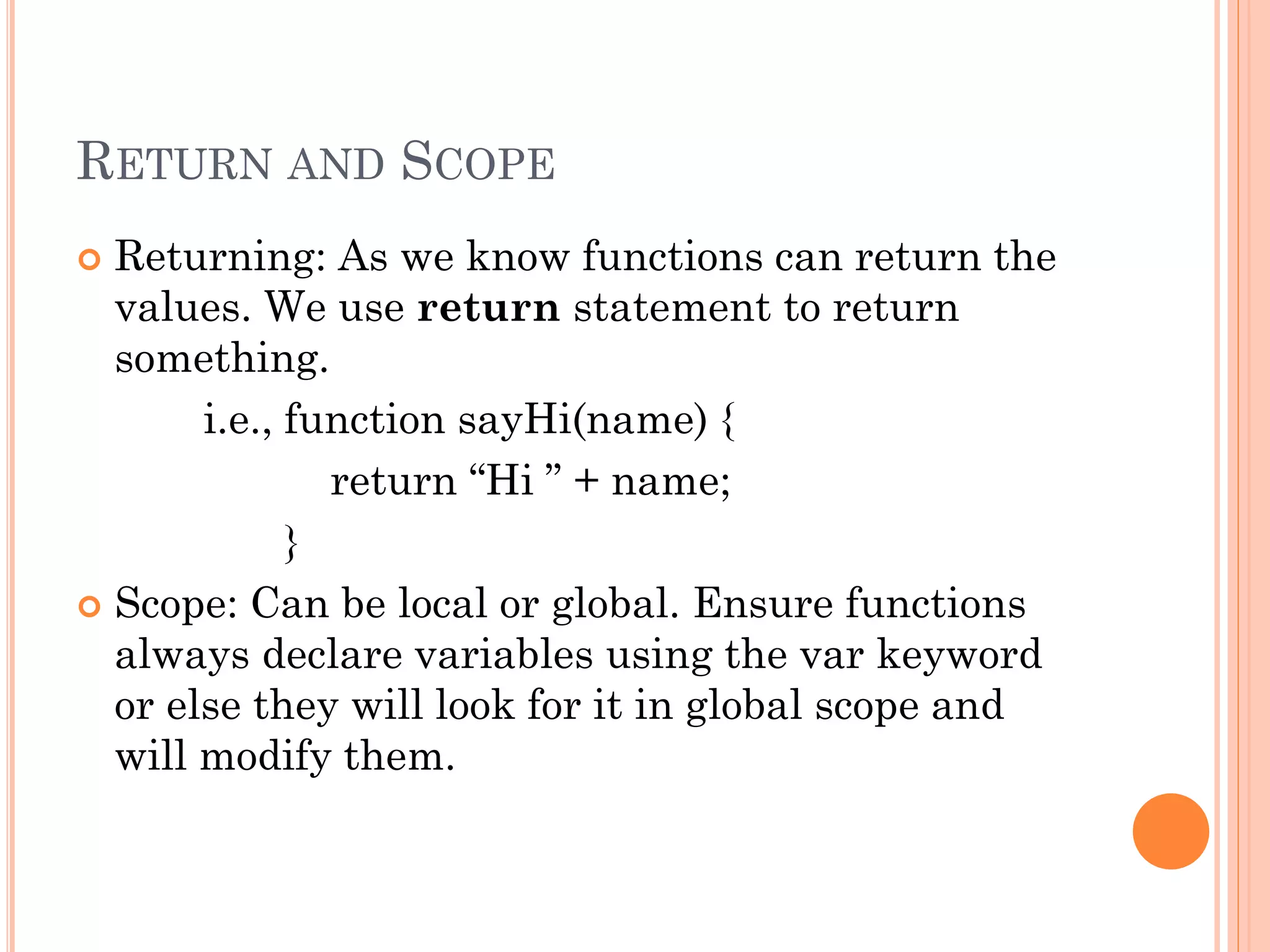 RETURN AND SCOPE 
 Returning: As we know functions can return the 
values. We use return statement to return 
something. 
i.e., function sayHi(name) { 
return “Hi ” + name; 
} 
 Scope: Can be local or global. Ensure functions 
always declare variables using the var keyword 
or else they will look for it in global scope and 
will modify them. 
 