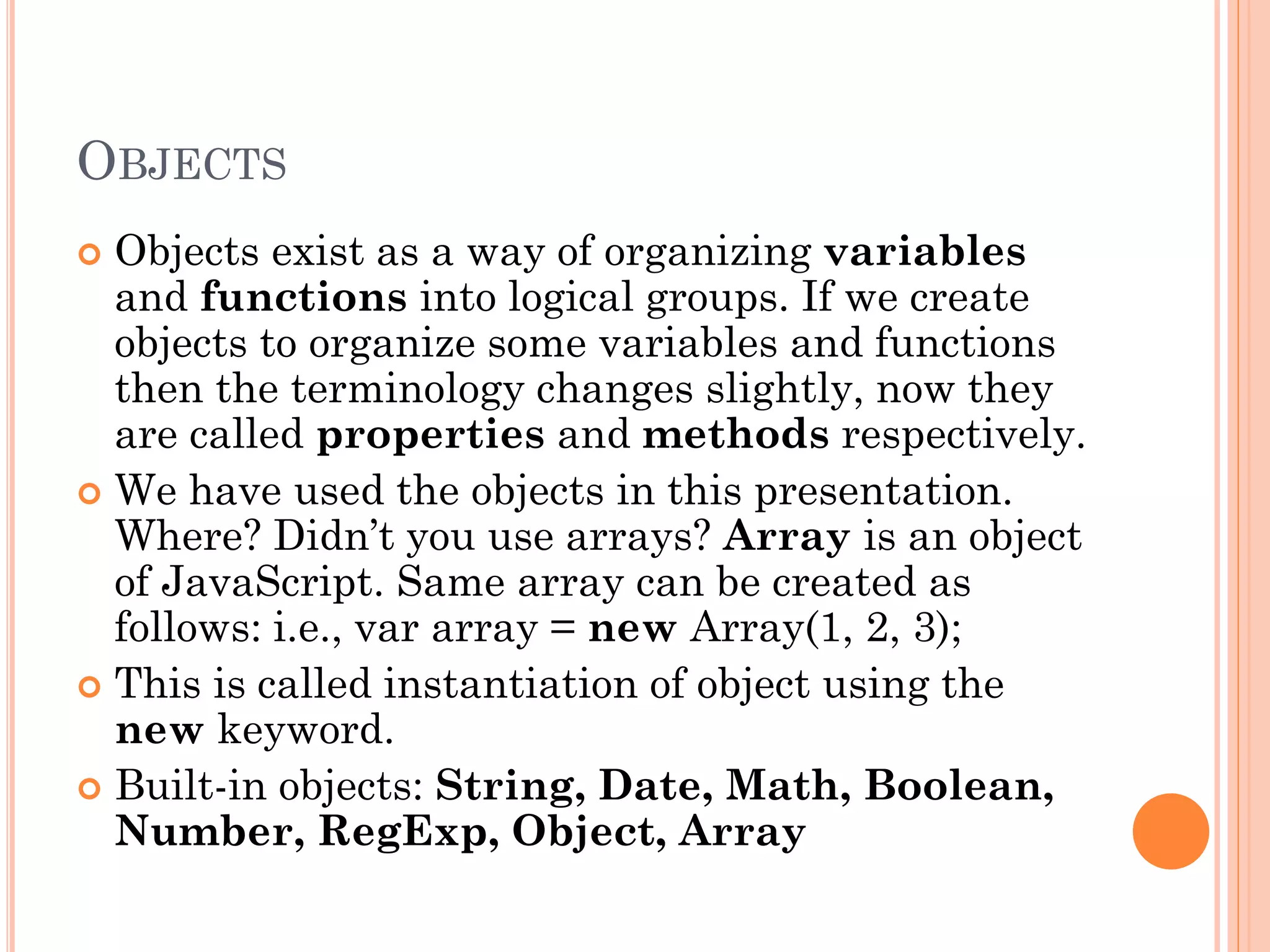 OBJECTS 
 Objects exist as a way of organizing variables 
and functions into logical groups. If we create 
objects to organize some variables and functions 
then the terminology changes slightly, now they 
are called properties and methods respectively. 
 We have used the objects in this presentation. 
Where? Didn’t you use arrays? Array is an object 
of JavaScript. Same array can be created as 
follows: i.e., var array = new Array(1, 2, 3); 
 This is called instantiation of object using the 
new keyword. 
 Built-in objects: String, Date, Math, Boolean, 
Number, RegExp, Object, Array 
 