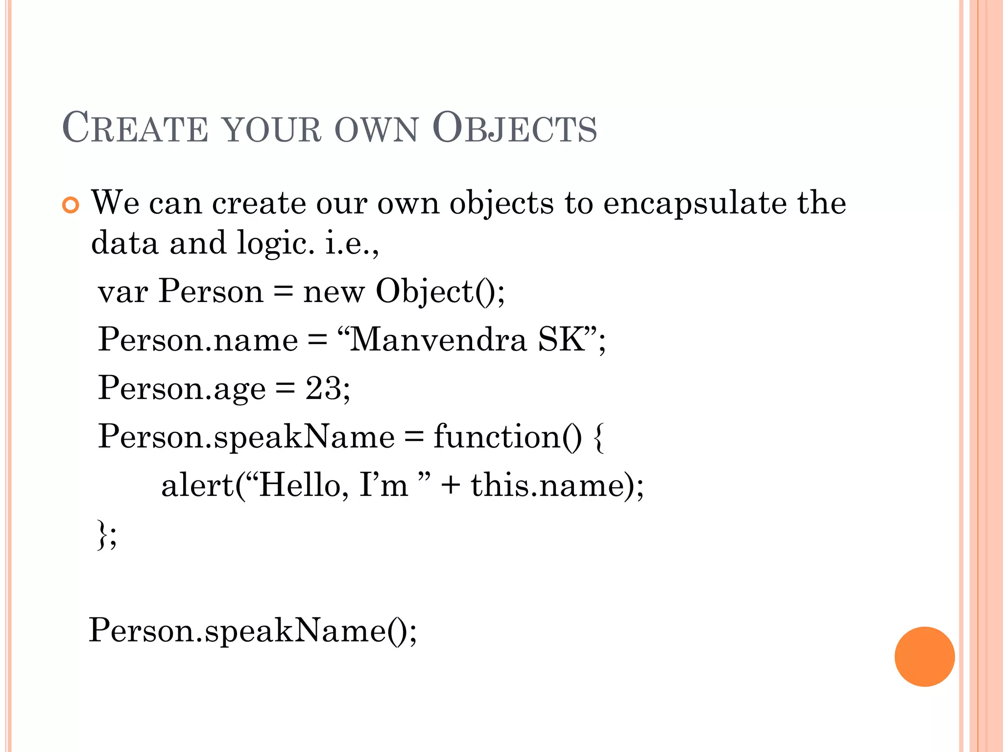 CREATE YOUR OWN OBJECTS 
 We can create our own objects to encapsulate the 
data and logic. i.e., 
var Person = new Object(); 
Person.name = “Manvendra SK”; 
Person.age = 23; 
Person.speakName = function() { 
alert(“Hello, I’m ” + this.name); 
}; 
Person.speakName(); 
 