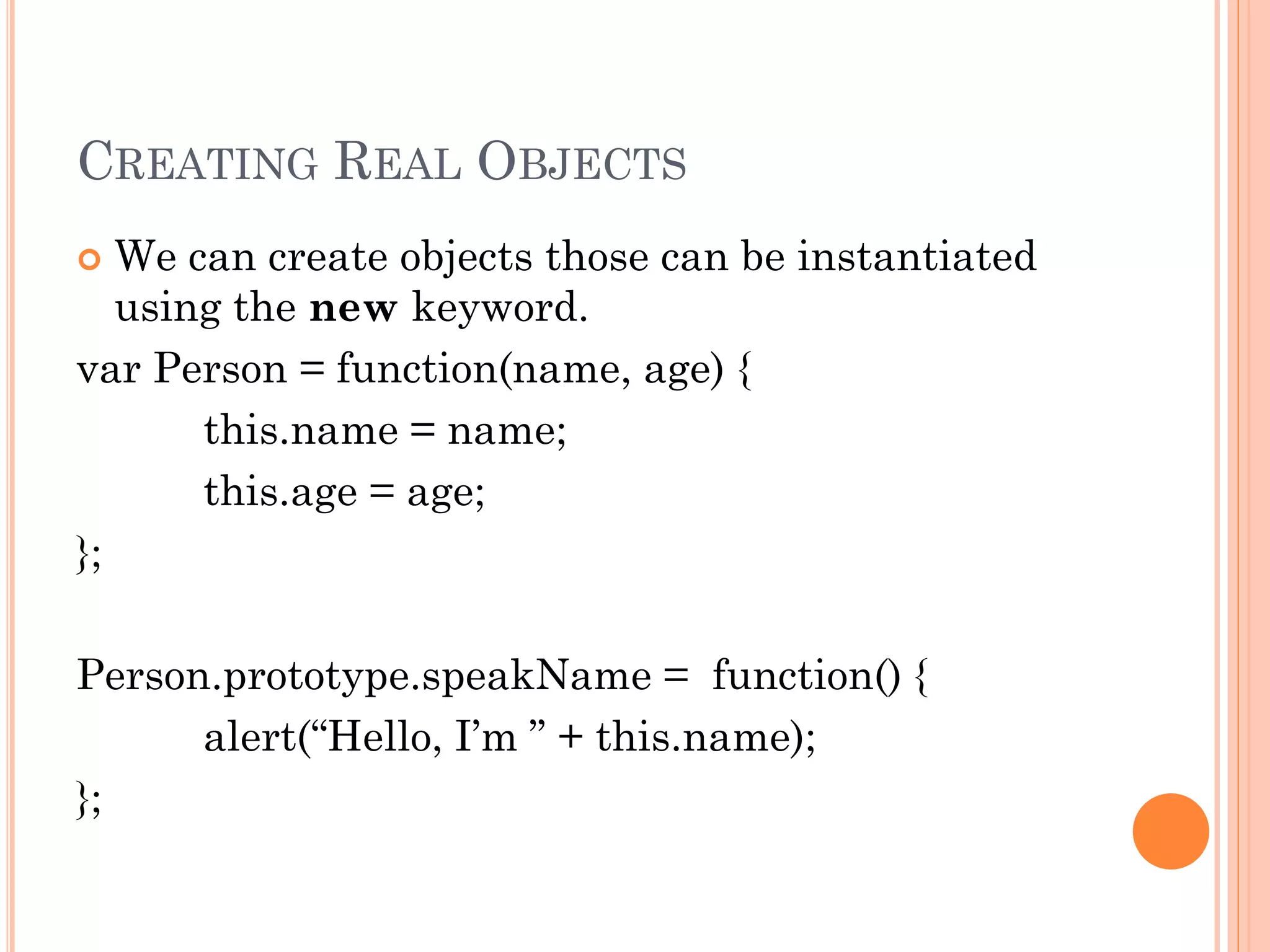 CREATING REAL OBJECTS 
 We can create objects those can be instantiated 
using the new keyword. 
var Person = function(name, age) { 
this.name = name; 
this.age = age; 
}; 
Person.prototype.speakName = function() { 
alert(“Hello, I’m ” + this.name); 
}; 
 