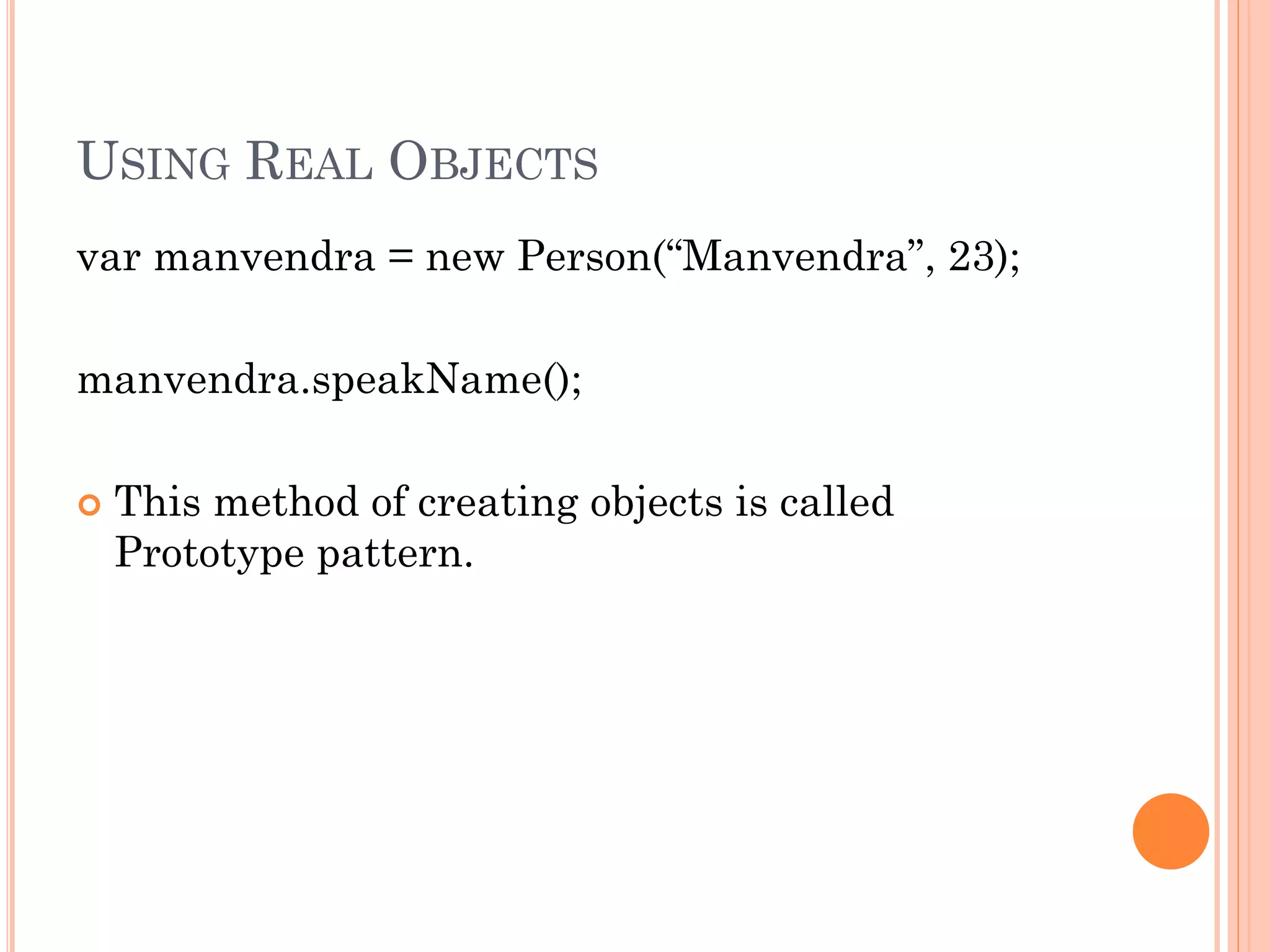 USING REAL OBJECTS 
var manvendra = new Person(“Manvendra”, 23); 
manvendra.speakName(); 
 This method of creating objects is called 
Prototype pattern. 
 