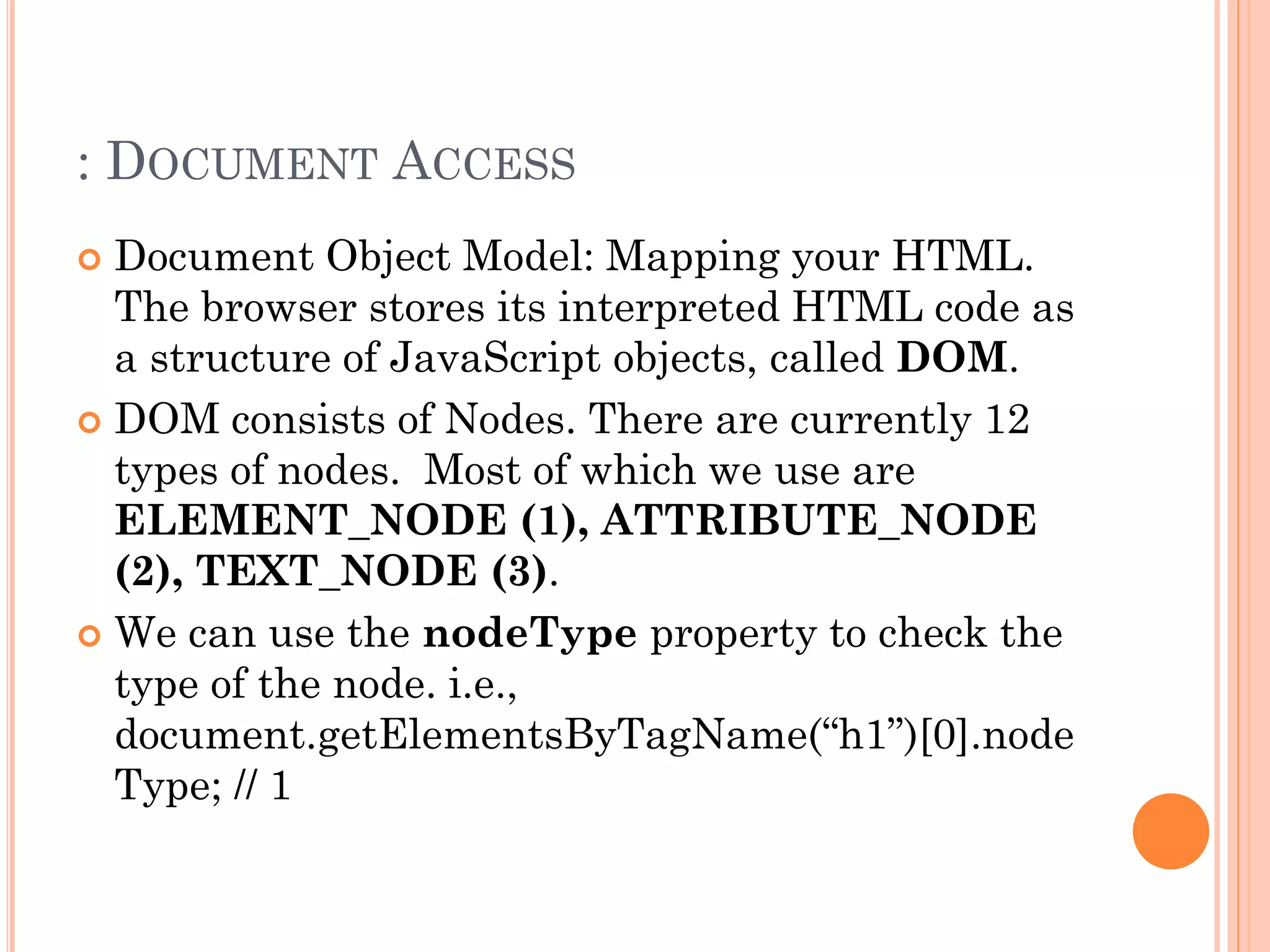 : DOCUMENT ACCESS 
 Document Object Model: Mapping your HTML. 
The browser stores its interpreted HTML code as 
a structure of JavaScript objects, called DOM. 
 DOM consists of Nodes. There are currently 12 
types of nodes. Most of which we use are 
ELEMENT_NODE (1), ATTRIBUTE_NODE 
(2), TEXT_NODE (3). 
 We can use the nodeType property to check the 
type of the node. i.e., 
document.getElementsByTagName(“h1”)[0].node 
Type; // 1 
 
