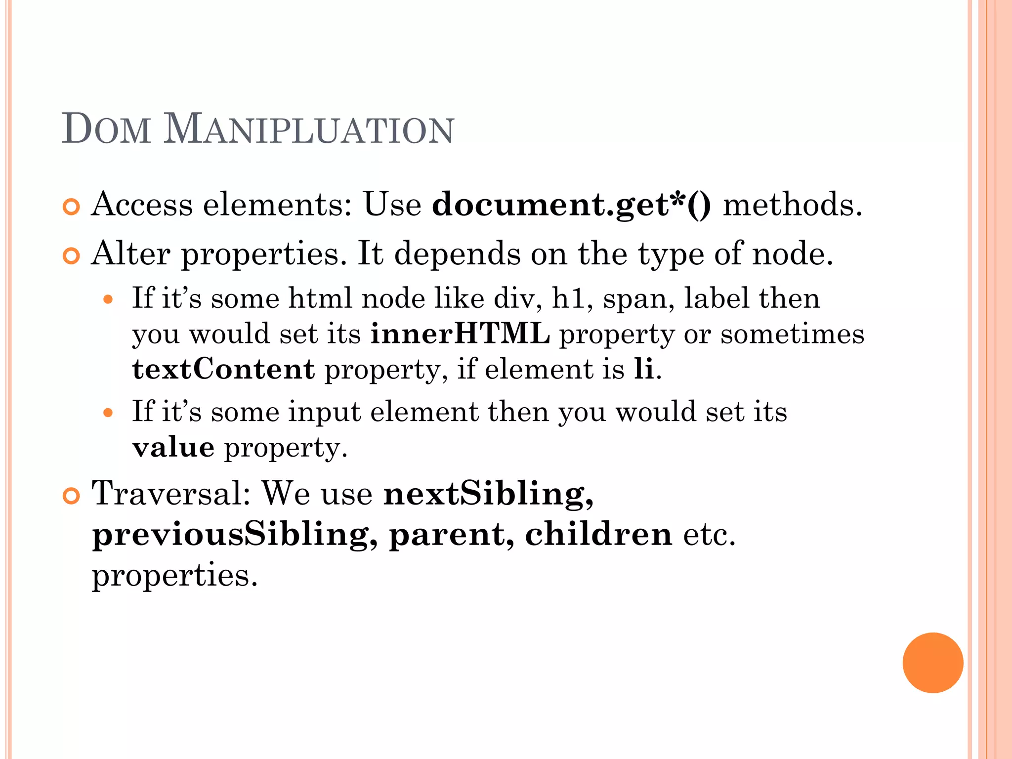 DOM MANIPLUATION 
 Access elements: Use document.get*() methods. 
 Alter properties. It depends on the type of node. 
 If it’s some html node like div, h1, span, label then 
you would set its innerHTML property or sometimes 
textContent property, if element is li. 
 If it’s some input element then you would set its 
value property. 
 Traversal: We use nextSibling, 
previousSibling, parent, children etc. 
properties. 
 
