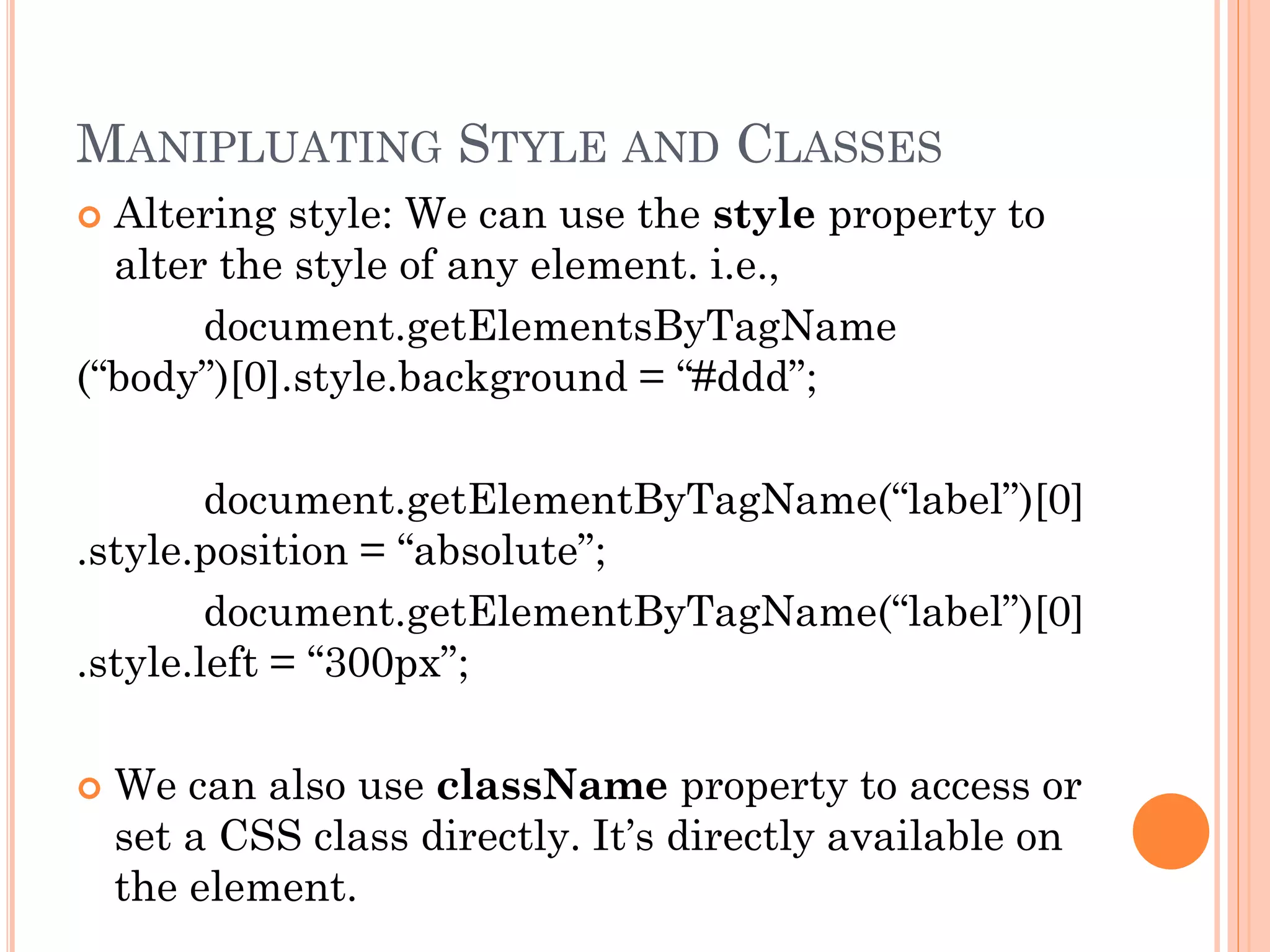 MANIPLUATING STYLE AND CLASSES 
 Altering style: We can use the style property to 
alter the style of any element. i.e., 
document.getElementsByTagName 
(“body”)[0].style.background = “#ddd”; 
document.getElementByTagName(“label”)[0] 
.style.position = “absolute”; 
document.getElementByTagName(“label”)[0] 
.style.left = “300px”; 
 We can also use className property to access or 
set a CSS class directly. It’s directly available on 
the element. 
 