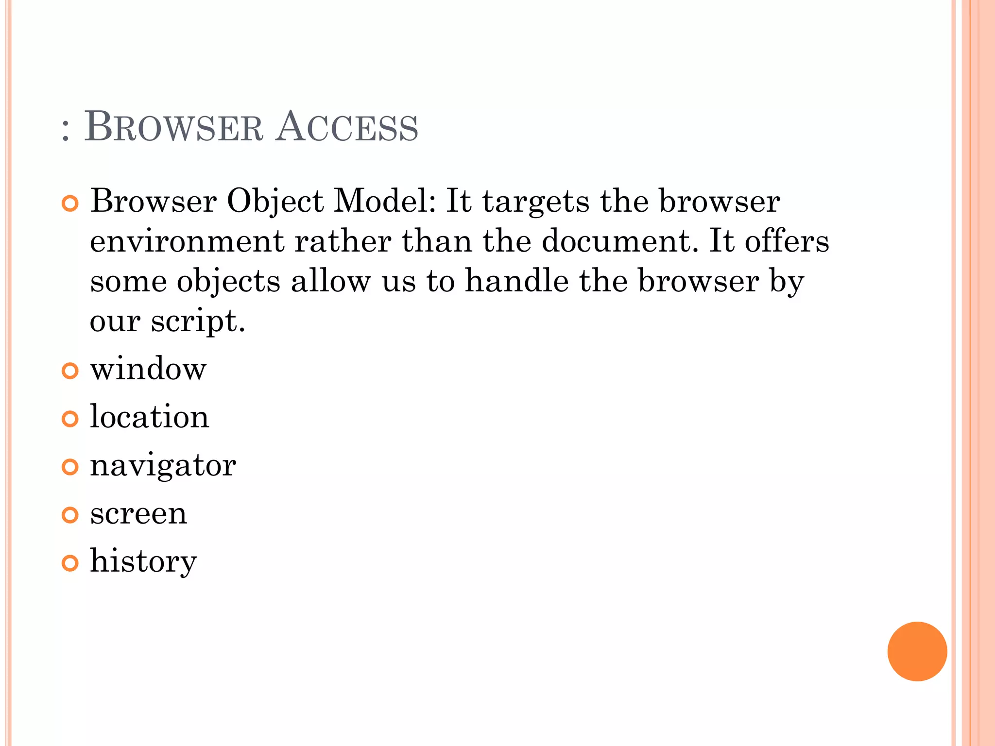 : BROWSER ACCESS 
 Browser Object Model: It targets the browser 
environment rather than the document. It offers 
some objects allow us to handle the browser by 
our script. 
 window 
 location 
 navigator 
 screen 
 history 
 
