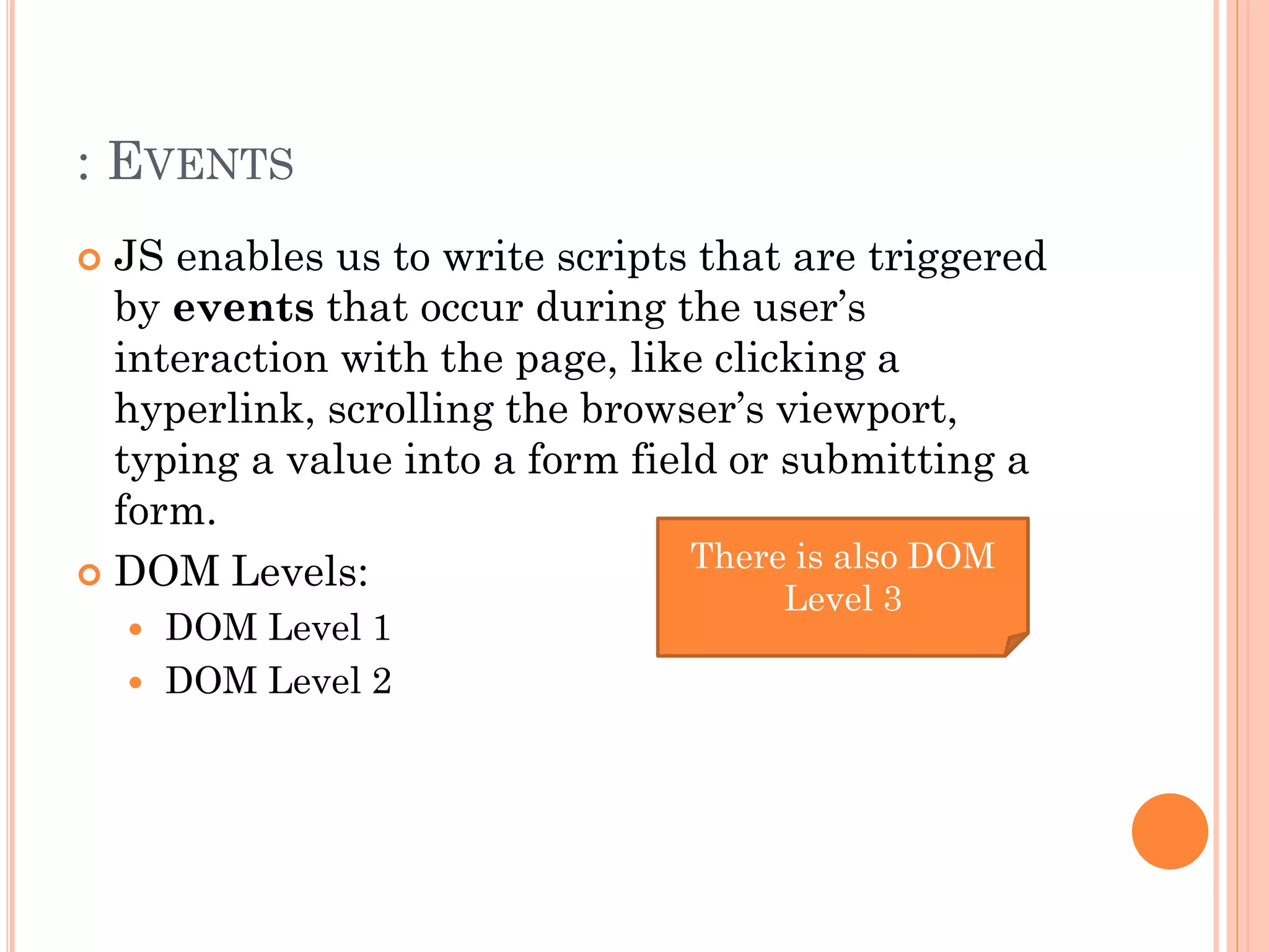 : EVENTS 
 JS enables us to write scripts that are triggered 
by events that occur during the user’s 
interaction with the page, like clicking a 
hyperlink, scrolling the browser’s viewport, 
typing a value into a form field or submitting a 
form. 
 DOM Levels: 
 DOM Level 1 
 DOM Level 2 
There is also DOM 
Level 3 
 