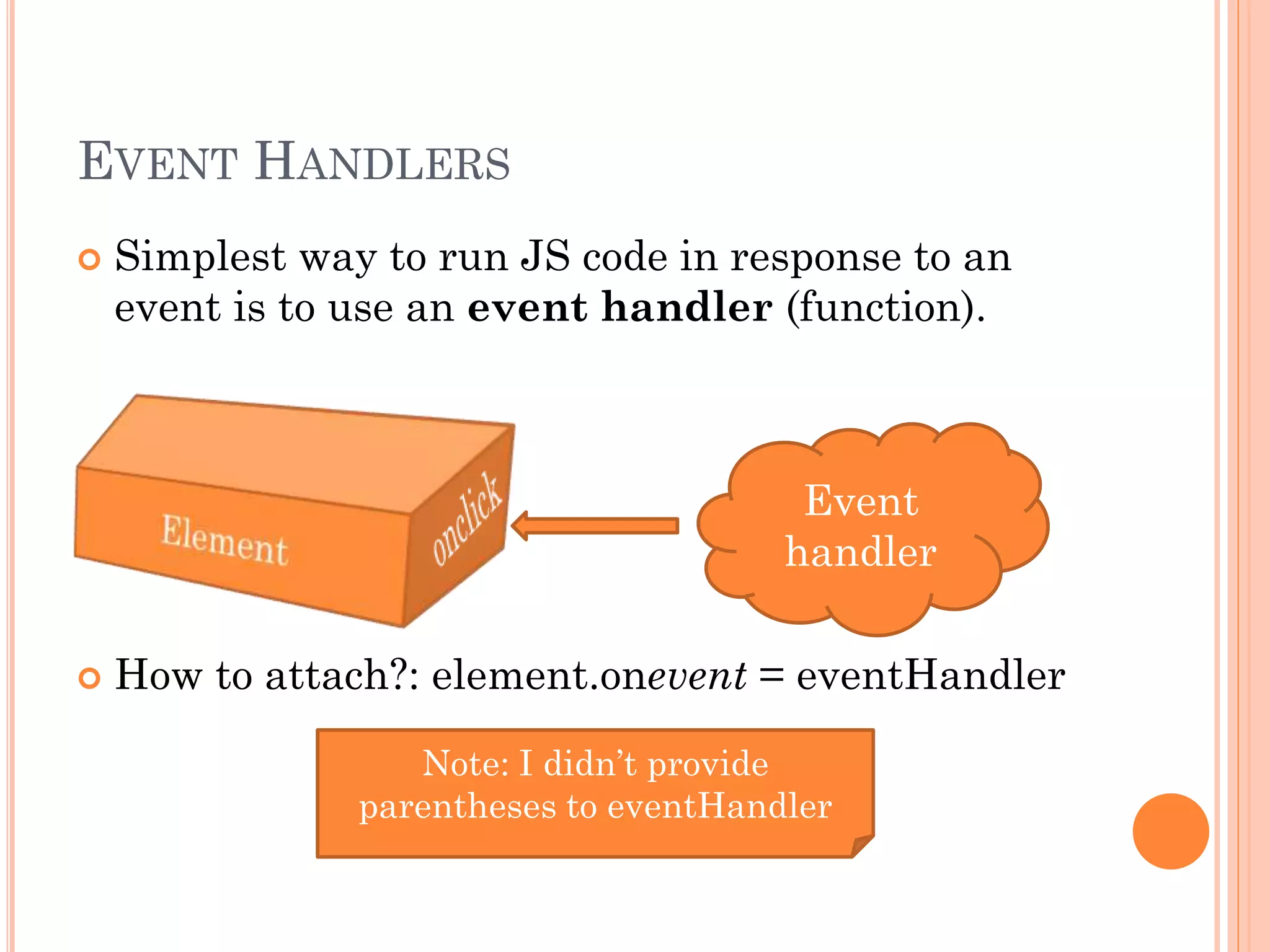 EVENT HANDLERS 
 Simplest way to run JS code in response to an 
event is to use an event handler (function). 
Event 
handler 
 How to attach?: element.onevent = eventHandler 
Note: I didn’t provide 
parentheses to eventHandler 
 