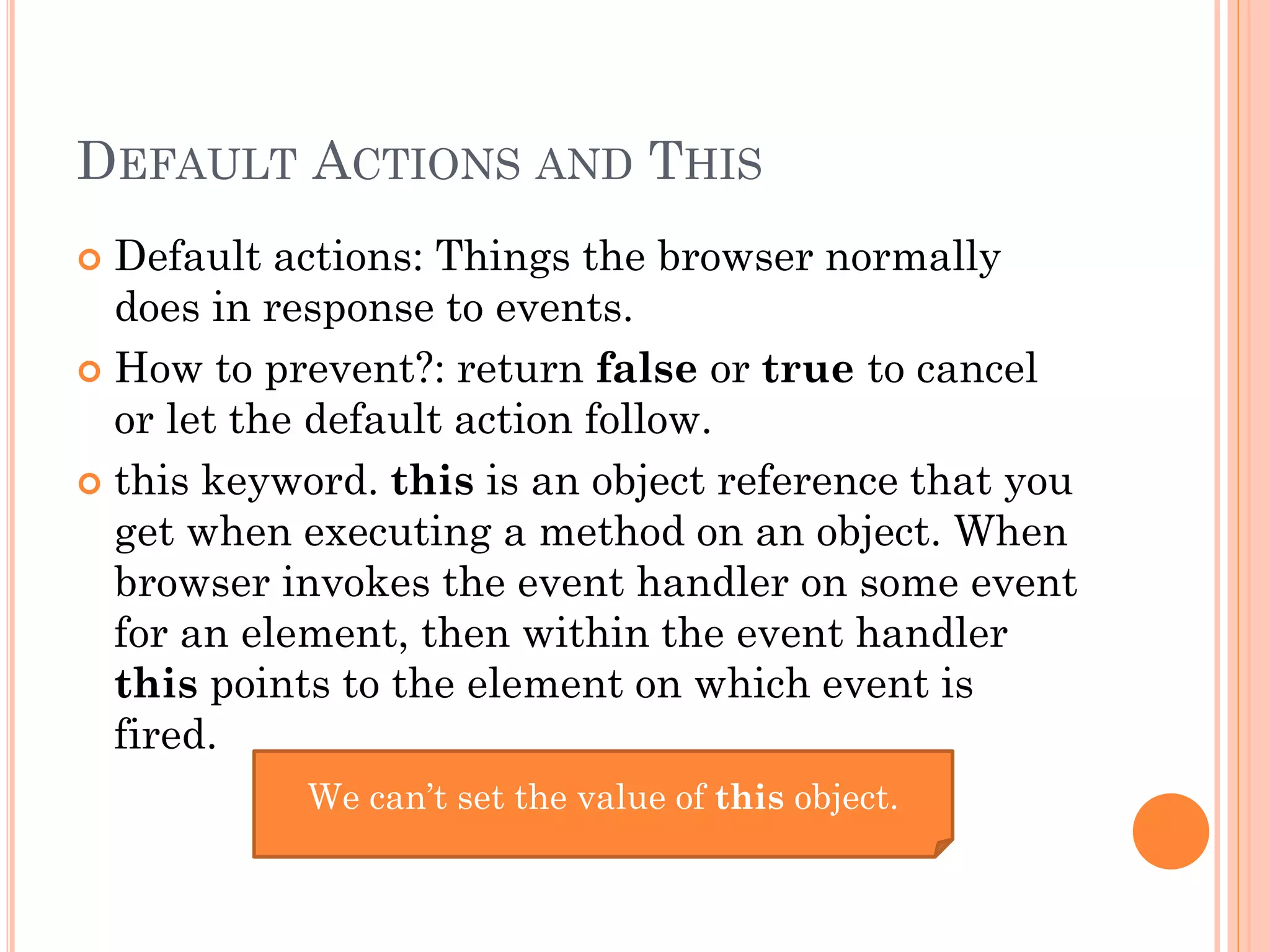 DEFAULT ACTIONS AND THIS 
 Default actions: Things the browser normally 
does in response to events. 
 How to prevent?: return false or true to cancel 
or let the default action follow. 
 this keyword. this is an object reference that you 
get when executing a method on an object. When 
browser invokes the event handler on some event 
for an element, then within the event handler 
this points to the element on which event is 
fired. 
We can’t set the value of this object. 
 