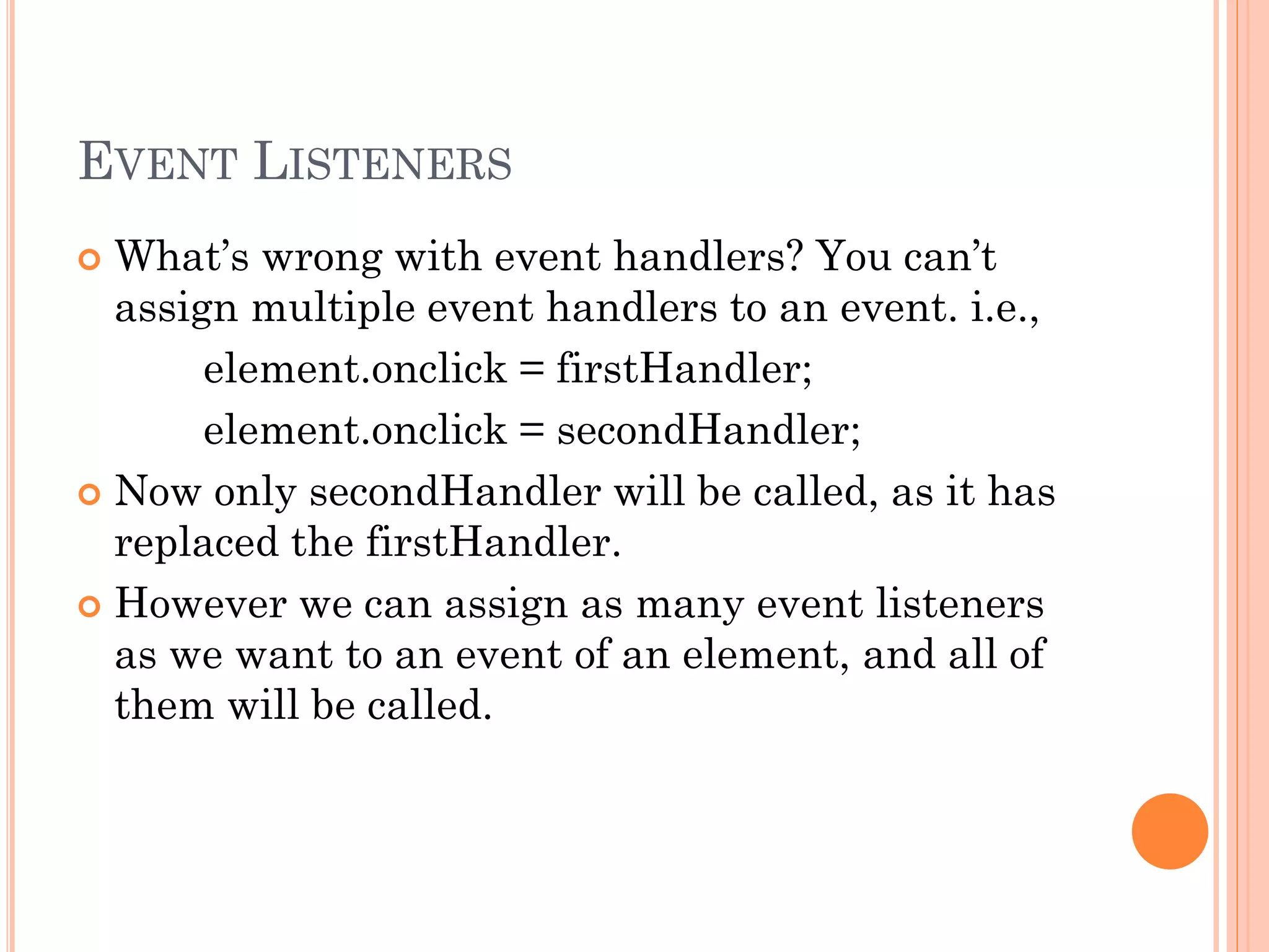EVENT LISTENERS 
 What’s wrong with event handlers? You can’t 
assign multiple event handlers to an event. i.e., 
element.onclick = firstHandler; 
element.onclick = secondHandler; 
 Now only secondHandler will be called, as it has 
replaced the firstHandler. 
 However we can assign as many event listeners 
as we want to an event of an element, and all of 
them will be called. 
 