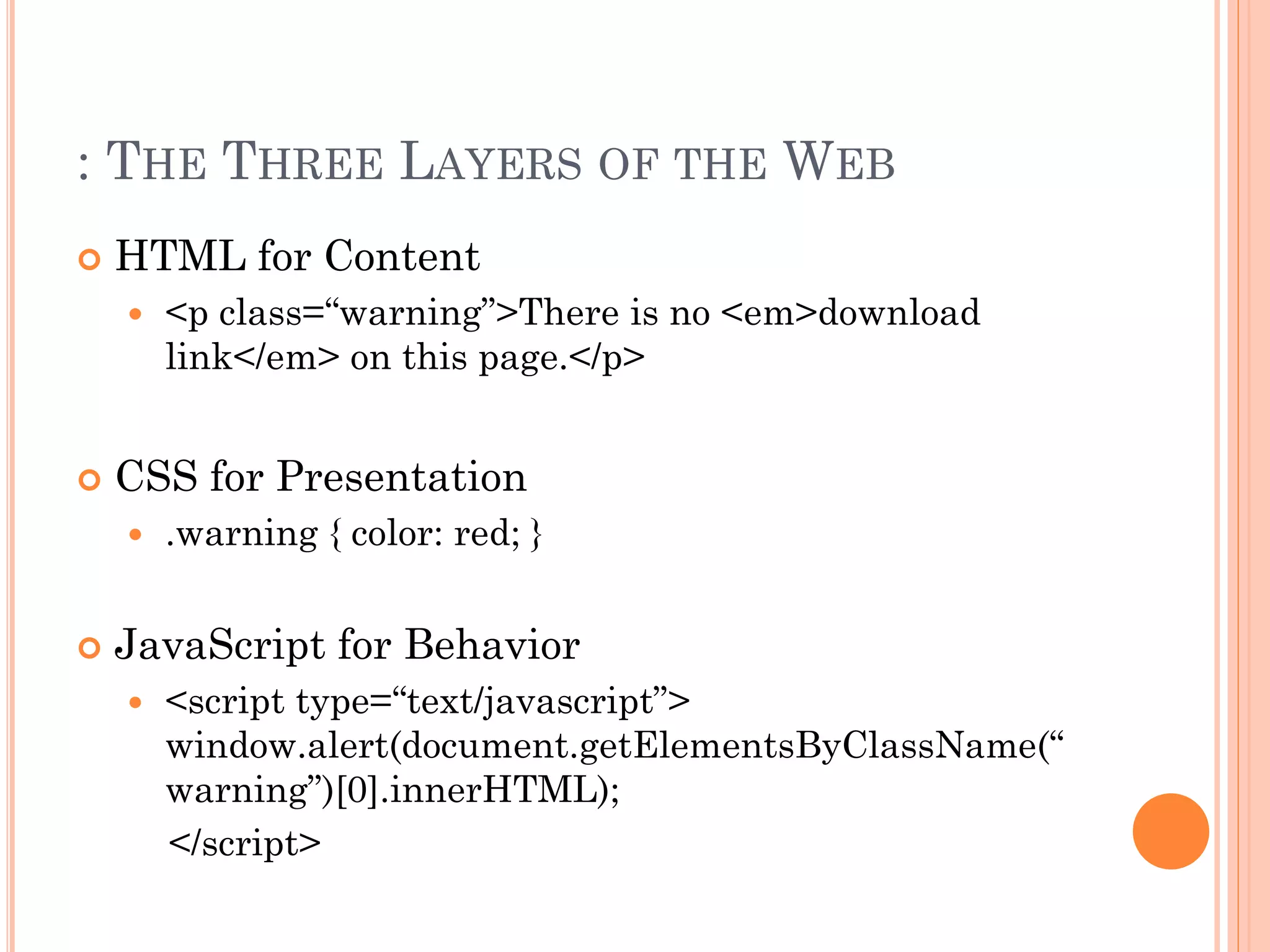 : THE THREE LAYERS OF THE WEB 
 HTML for Content 
 <p class=“warning”>There is no <em>download 
link</em> on this page.</p> 
 CSS for Presentation 
 .warning { color: red; } 
 JavaScript for Behavior 
 <script type=“text/javascript”> 
window.alert(document.getElementsByClassName(“ 
warning”)[0].innerHTML); 
</script> 
 