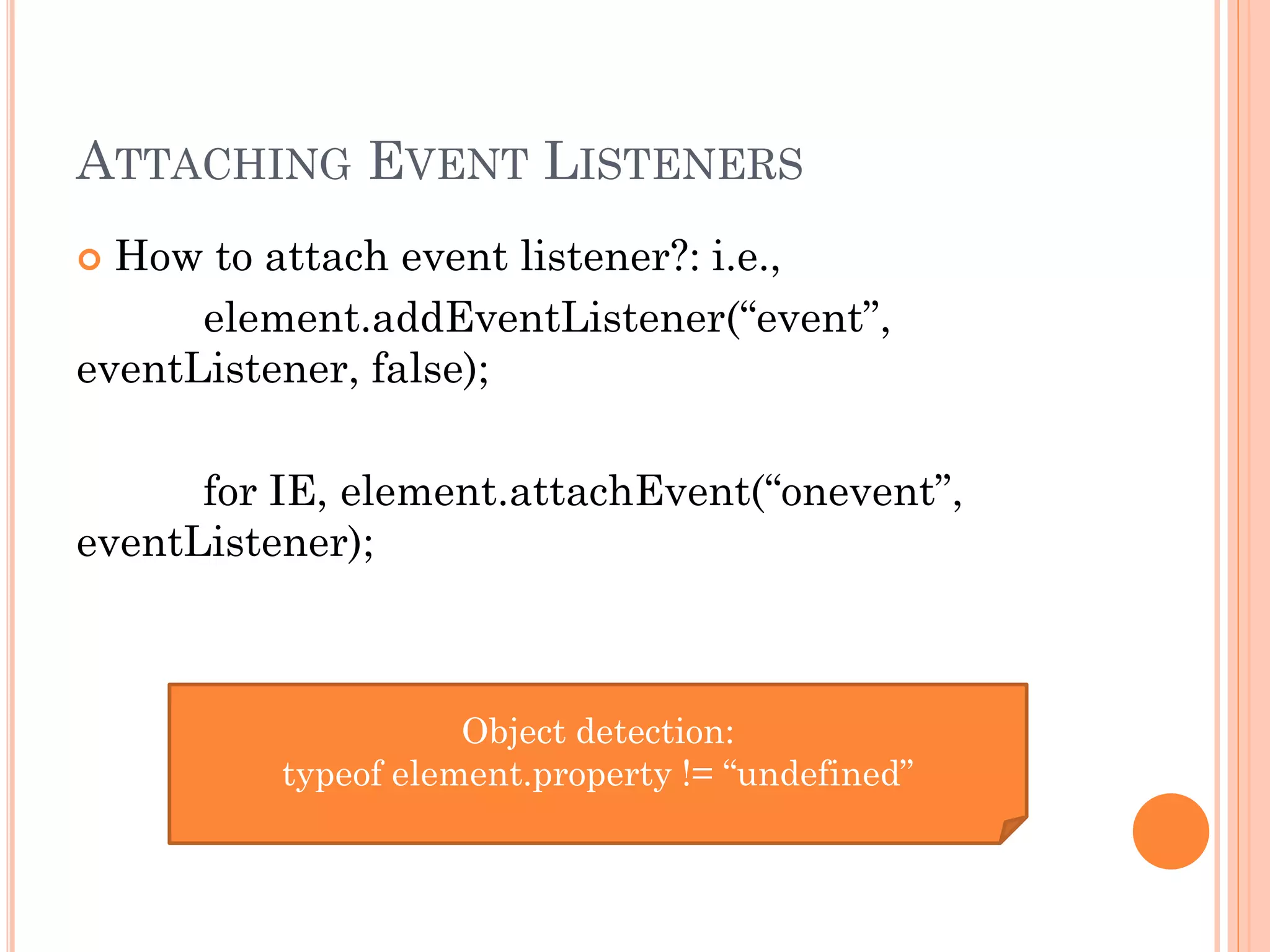 ATTACHING EVENT LISTENERS 
 How to attach event listener?: i.e., 
element.addEventListener(“event”, 
eventListener, false); 
for IE, element.attachEvent(“onevent”, 
eventListener); 
Object detection: 
typeof element.property != “undefined” 
 
