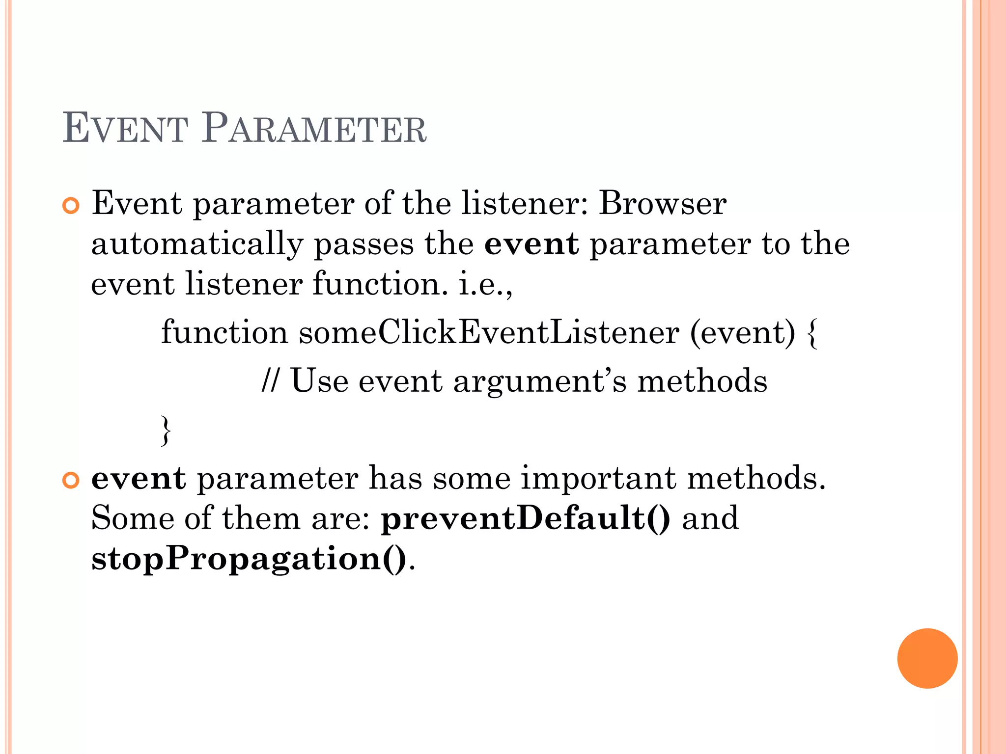 EVENT PARAMETER 
 Event parameter of the listener: Browser 
automatically passes the event parameter to the 
event listener function. i.e., 
function someClickEventListener (event) { 
// Use event argument’s methods 
} 
 event parameter has some important methods. 
Some of them are: preventDefault() and 
stopPropagation(). 
 